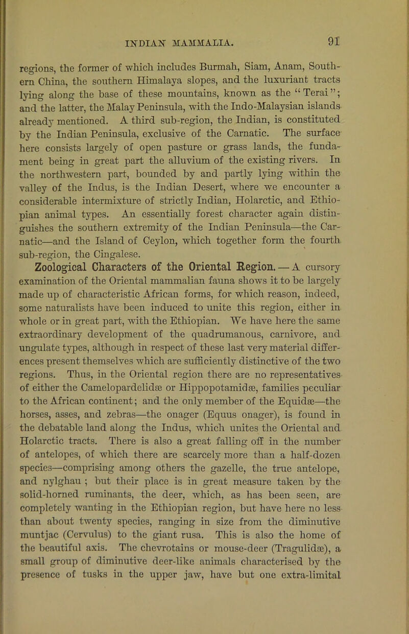 regions, the former of which includes Burmah, Siam, Anam, South- ern China, the southern Himalaya slopes, and the luxuriant tracts lying along the base of these mountains, known as the “ Terai ”; and the latter, the Malay Peninsula, with the Indo-Malaysian islands already mentioned. A third sub-region, the Indian, is constituted by the Indian Peninsula, exclusive of the Carnatic. The surface here consists largely of open pasture or grass lands, the funda- ment being in great part the alluvium of the existing rivers. In the northwestern part, bounded by and partly lying within the valley of the Indus, is the Indian Desert, where we encounter a considerable intermixture of strictly Indian, Holarctic, and Ethio- pian animal types. An essentially forest character again distin- guishes the southern extremity of the Indian Peninsula—the Car- natic—and the Island of Ceylon, which together form the fourth sub-region, the Cingalese. Zoological Characters of the Oriental Region. — A cursory examination of the Oriental mammalian fauna shows it to be largely made up of characteristic African forms, for which reason, indeed, some naturalists have been induced to unite this region, either in whole or in great part, with the Ethiopian. We have here the same extraordinary development of the quadrumanous, carnivore, and ungulate types, although in respect of these last very material differ- ences present themselves which are sufficiently distinctive of the two regions. Thus, in the Oriental region there are no representatives of either the Camelopardelidse or Hippopotamidse, families peculiar to the African continent; and the only member of the Equidse—the horses, asses, and zebras—the onager (Equus onager), is found in the debatable land along the Indus, which unites the Oriental and Holarctic tracts. There is also a great falling off in the number of antelopes, of which there are scarcely more than a half-dozen species—comprising among others the gazelle, the true antelope, and nylghau ; but their place is in great measure taken by the solid-horned ruminants, the deer, which, as has been seen, are completely wanting in the Ethiopian region, but have here no less than about twenty species, ranging in size from the diminutive muntjac (Cervulus) to the giant rusa. This is also the home of the beautiful axis. The chevrotains or mouse-deer (Tragulidaa), a small group of diminutive deer-like animals characterised by the presence of tusks in the upper jaw, have but one extra-limital