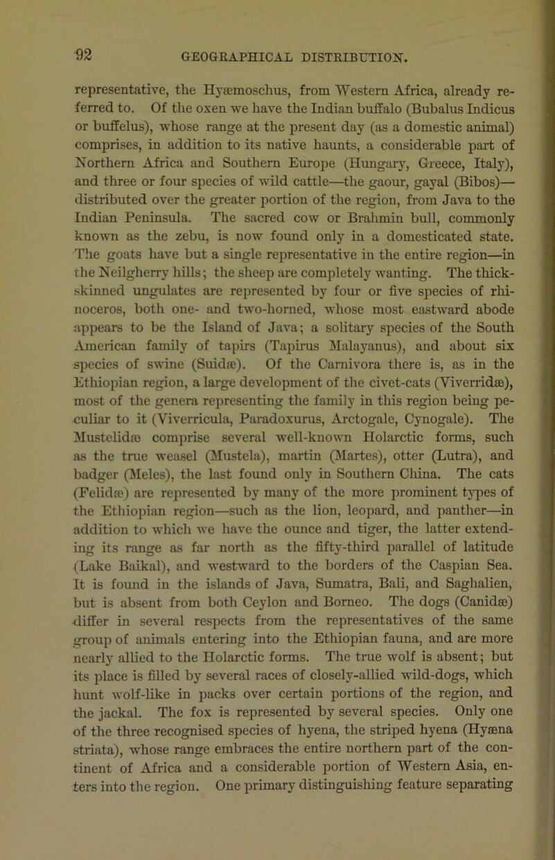 representative, the Hyasmoschus, from Western Africa, already re- ferred to. Of the oxen we have the Indian buffalo (Bubalus Indicus or buffelus), whose range at the present day (as a domestic animal) comprises, in addition to its native haunts, a considerable part of Northern Africa and Southern Europe (Hungary, Greece, Italy), and three or four species of wild cattle—the gaour, gayal (Bibos)— distributed over the greater portion of the region, from Java to the Indian Peninsula. The sacred cow or Brahmin bull, commonly known as the zebu, is now found only in a domesticated state. The goats have but a single representative in the entire region—in the Neilgherry hills; the sheep are completely wanting. The thick- skinned ungulates are represented by four or five species of rhi- noceros, both one- and two-horned, whose most eastward abode appears to be the Island of Java; a solitary species of the South American family of tapirs (Tapirus Malayanus), and about six species of swine (Suidas). Of the Carnivora there is, as in the Ethiopian region, a large development of the civet-cats (Viverridse), most of the genera representing the family in this region being pe- culiar to it (Yiverricula, Paradoxurus, Arctogale, Cynogale). The Mustelidro comprise several well-known Holarctic forms, such as the true weasel (Mustela), martin (Martes), otter (Lutra), and badger (Meles), the last found only in Southern China. The cats (Felidae) are represented by many of the more prominent types of the Ethiopian region—such as the lion, leopard, and panther—in addition to which we have the ounce and tiger, the latter extend- ing its range as far north as the fifty-third parallel of latitude (Lake Baikal), and westward to the borders of the Caspian Sea. It is found in the islands of Java, Sumatra, Bali, and Saglialien, but is absent from both Ceylon and Borneo. The dogs (Canida>) differ in several respects from the representatives of the same group of animals entering into the Ethiopian faima, and are more nearly allied to the Holarctic forms. The true wolf is absent; but its place is filled by several races of closely-allied wild-dogs, which hunt wolf-like in packs over certain portions of the region, and the jackal. The fox is represented by several species. Only one of the three recognised species of hyena, the striped hyena (Hysena striata), whose range embraces the entire northern part of the con- tinent of Africa and a considerable portion of Western Asia, en- ters into the region. One primary distinguishing feature separating