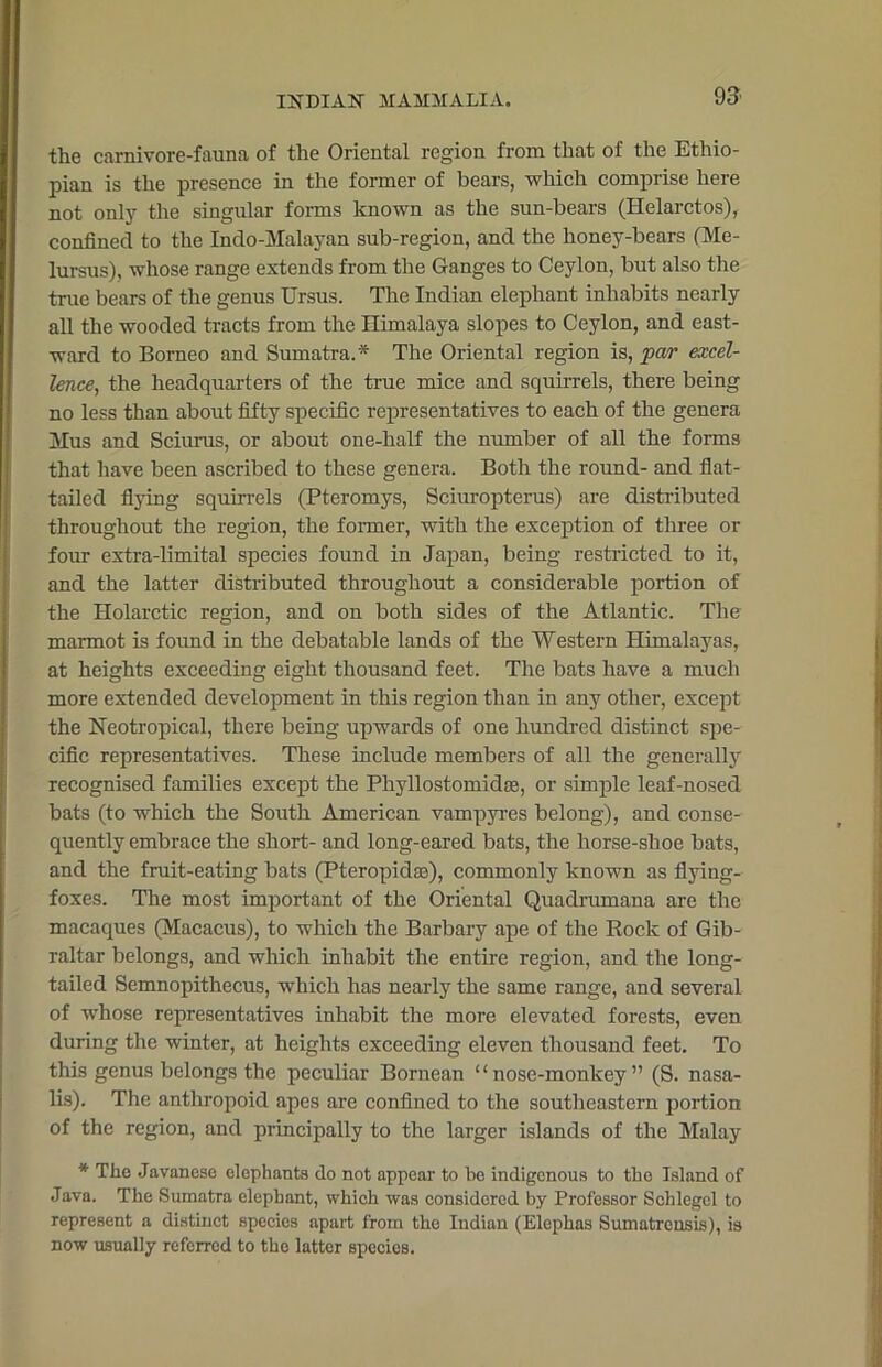 the carnivore-fauna of the Oriental region from that of the Ethio- pian is the presence in the former of bears, which comprise here not only the singular forms known as the sun-bears (Helarctos), confined to the Indo-Malayan sub-region, and the lioney-bears (Me- lursus), whose range extends from the Ganges to Ceylon, but also the true bears of the genus Ursus. The Indian elephant inhabits nearly all the wooded tracts from the Himalaya slopes to Ceylon, and east- ward to Borneo and Sumatra.* The Oriental region is, par excel- lence, the headquarters of the true mice and squirrels, there being no less than about fifty specific representatives to each of the genera Mus and Sciurus, or about one-half the number of all the forms that have been ascribed to these genera. Both the round- and flat- tailed flying squirrels (Pteromys, Sciuropterus) are distributed throughout the region, the former, with the exception of three or four extra-limital species found in Japan, being restricted to it, and the latter distributed throughout a considerable portion of the Holarctic region, and on both sides of the Atlantic. The marmot is found in the debatable lands of the Western Himalayas, at heights exceeding eight thousand feet. The bats have a much more extended development in this region than in any other, except the Neotropical, there being upwards of one hundred distinct spe- cific representatives. These include members of all the generally recognised families except the Phyllostomidse, or simple leaf-nosed bats (to which the South American vampyres belong), and conse- quently embrace the short- and long-eared bats, the horse-shoe bats, and the fruit-eating bats (Pteropidas), commonly known as flying- foxes. The most important of the Oriental Quadrumana are the macaques (Macacus), to which the Barbary ape of the Rock of Gib- raltar belongs, and which inhabit the entire region, and the long- tailed Semnopithecus, which has nearly the same range, and several of whose representatives inhabit the more elevated forests, even during the winter, at heights exceeding eleven thousand feet. To this genus belongs the peculiar Bornean 1 ‘ nose-monkey ” (S. nasa- lis). The anthropoid apes are confined to the southeastern portion of the region, and principally to the larger islands of the Malay * The Javanese elephants do not appear to be indigenous to the Island of Java. The Sumatra elephant, which was considered by Professor Schlcgcl to represent a distinct specios apart from the Indian (Elephas Sumatrousis), is now usually referred to the latter species.