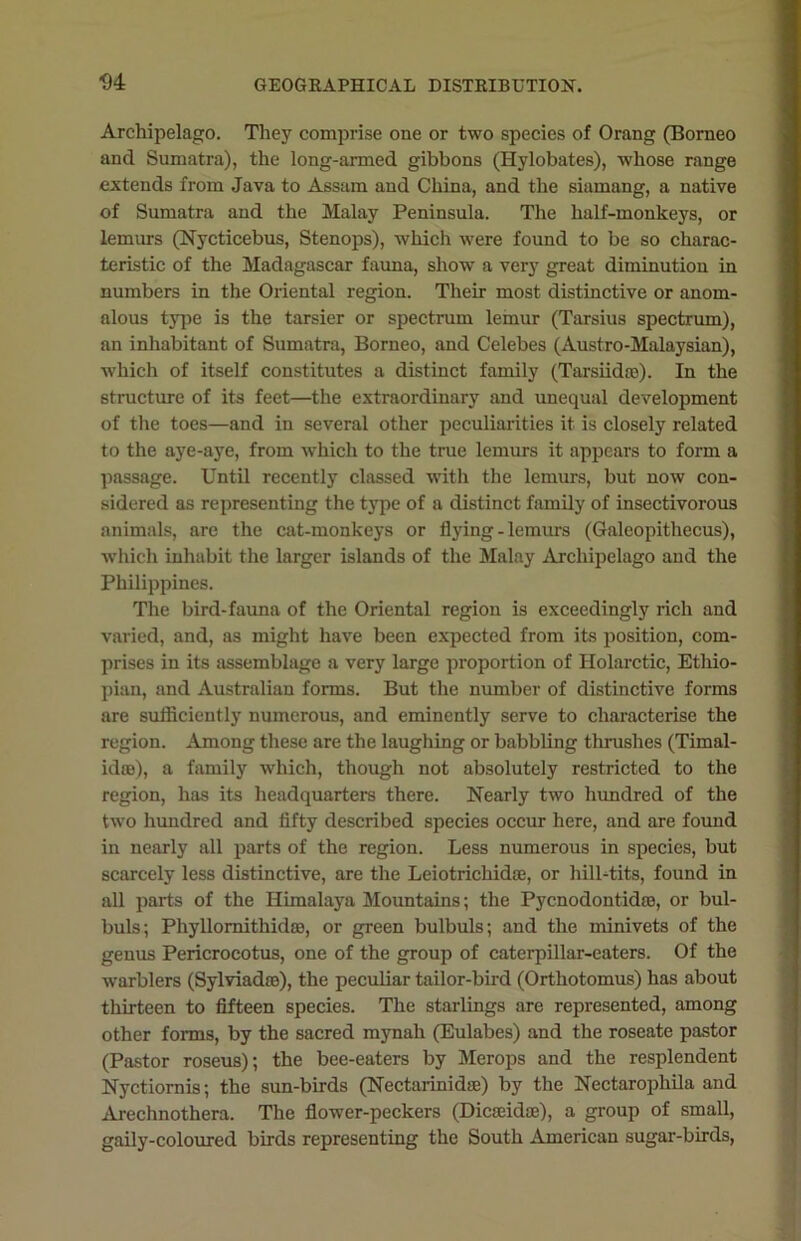 Archipelago. They comprise one or two species of Orang (Borneo and Sumatra), the long-armed gibbons (Hylobates), whose range extends from Java to Assam and China, and the siamang, a native of Sumatra and the Malay Peninsula. The half-monkeys, or lemurs (Nycticebus, Stenops), which were found to be so charac- teristic of the Madagascar fauna, show a very great diminution in numbers in the Oriental region. Their most distinctive or anom- alous type is the tarsier or spectrum lemur (Tarsius spectrum), an inhabitant of Sumatra, Borneo, and Celebes (Austro-Malaysian), ■which of itself constitutes a distinct family (Tarsiidag). In the structure of its feet—the extraordinary and unequal development of the toes—and in several other peculiarities it is closely related to the aye-aye, from which to the true lemurs it appears to form a passage. Until recently classed with the lemurs, but now con- sidered as representing the type of a distinct family of insectivorous animals, are the cat-monkeys or flying-lemurs (Galeopithecus), which inhabit the larger islands of the Malay Archipelago and the Philippines. The bird-fauna of the Oriental region is exceedingly rich and varied, and, as might have been expected from its position, com- prises in its assemblage a very large proportion of Holarctic, Ethio- pian, and Australian forms. But the number of distinctive forms are sufficiently numerous, and eminently serve to characterise the region. Among these are the laughing or babbling thrushes (Timal- idse), a family which, though not absolutely restricted to the region, has its headquarters there. Nearly two hundred of the two hundred and fifty described species occur here, and are found in nearly all parts of the region. Less numerous in species, but scarcely less distinctive, are the Leiotrichidas, or hill-tits, found in all parts of the Himalaya Mountains; the Pycnodontidae, or bul- buls; Phyllomithidffl, or green bulbuls; and the minivets of the genus Pericrocotus, one of the group of caterpillar-eaters. Of the warblers (Sylviad©), the peculiar tailor-bird (Orthotomus) has about thirteen to fifteen species. The starlings are represented, among other forms, by the sacred mynah (Eulabes) and the roseate pastor (Pastor roseus); the bee-eaters by Merops and the resplendent Nyctiornis; the sun-birds (Nectarinidag) by the Nectarophila and Arechnothera. The flower-peckers (Dicandaj), a group of small, gaily-coloured birds representing the South American sugar-birds,