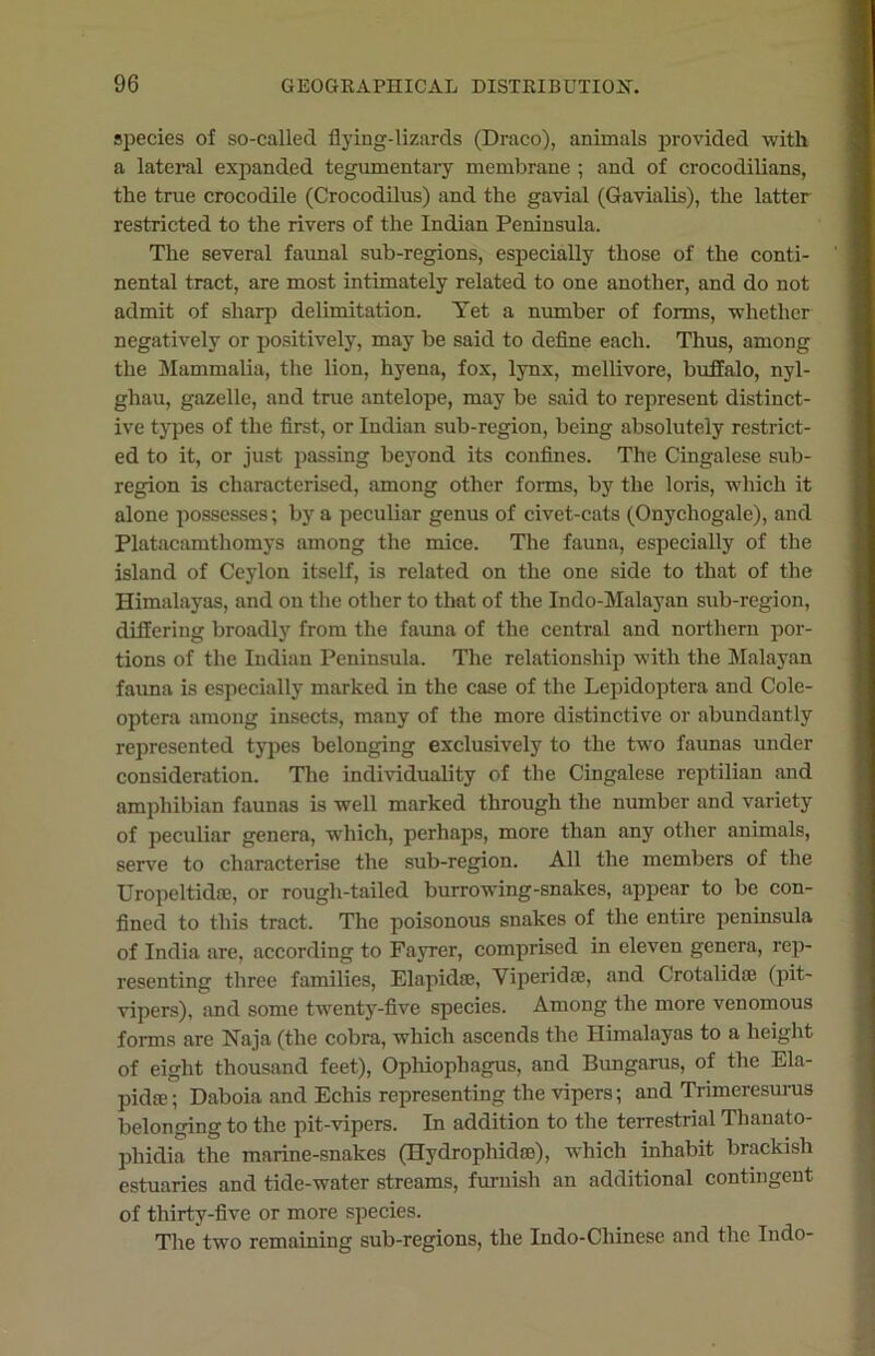 species of so-called flying-lizards (Draco), animals provided with a lateral expanded tegumentary membrane ; and of crocodilians, the true crocodile (Crocodilus) and the gavial (Gavialis), the latter restricted to the rivers of the Indian Peninsula. The several faunal sub-regions, especially those of the conti- nental tract, are most intimately related to one another, and do not admit of sharp delimitation. Yet a number of forms, whether negatively or positively, may be said to define each. Thus, among the Mammalia, the lion, hyena, fox, lynx, mellivore, buffalo, nyl- ghau, gazelle, and true antelope, may be said to represent distinct- ive types of the first, or Indian sub-region, being absolutely restrict- ed to it, or just passing beyond its confines. The Cingalese sub- region is characterised, among other forms, by the loris, which it alone possesses; by a peculiar genus of civet-cats (Onychogale), and Platacamthomys among the mice. The fauna, especially of the island of Ceylon itself, is related on the one side to that of the Himalayas, and on the other to that of the Indo-Malayan sub-region, differing broadly from the fauna of the central and northern por- tions of the Indian Peninsula. The relationship with the Malayan fauna is especially marked in the case of the Lepidoptera and Cole- optera among insects, many of the more distinctive or abundantly represented types belonging exclusively to the two faunas under consideration. The individuality of the Cingalese reptilian and amphibian faunas is well marked through the number and variety of peculiar genera, which, perhaps, more than any other animals, serve to characterise the sub-region. All the members of the Uropcltidse, or rough-tailed burrowing-snakes, appear to be con- fined to this tract. The poisonous snakes of the entire peninsula of India are, according to Fayrer, comprised in eleven genera, rep- resenting three families, Elapidae, Viperidoe, and Crotalidse (pit- vipers), and some twenty-five species. Among the more venomous forms are Naja (the cobra, which ascends the Himalayas to a height of eight thousand feet), Ophiophagus, and Bungarus, of the Ela- pidae; Daboia and Echis representing the vipers; and Trimeresurus belonging to the pit-vipers. In addition to the terrestrial Thanato- phidia the marine-snakes (Hydrophidro), which inhabit brackish estuaries and tide-water streams, furnish an additional contingent of thirty-five or more species. The two remaining sub-regions, the Indo-Chinese and the Indo-
