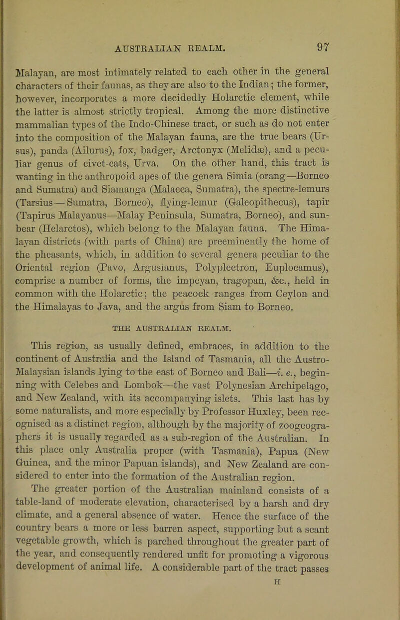 Malayan, are most intimately related to each other in the general characters of their faunas, as they are also to the Indian; the former, however, incorporates a more decidedly Holarctic element, while the latter is almost strictly tropical. Among the more distinctive mammalian types of the Indo-Chinese tract, or such as do not enter into the composition of the Malayan fauna, are the true bears (Ur- sus), panda (Ailurus), fox, badger, Arctonyx (Melidse), and a pecu- liar genus of civet-cats, Urva. On the other hand, this tract is wanting in the anthropoid apes of the genera Simia (orang—Borneo and Sumatra) and Siamanga (Malacca, Sumatra), the spectre-lemurs (Tarsius—Sumatra, Borneo), flying-lemur (Galeopithecus), tapir (Tapirus Malayanus—Malay Peninsula, Sumatra, Borneo), and sun- bear (Helarctos), which belong to the Malayan fauna. The Hima- layan districts (with parts of China) are preeminently the home of the pheasants, which, in addition to several genera peculiar to the Oriental region (Pavo, Argusianus, Polyplectron, Euplocamus), comprise a number of forms, the impeyan, tragopan, &c., held in common with the Holarctic; the peacock ranges from Ceylon and the Himalayas to Java, and the argus from Siam to Borneo. THE AUSTRALIAN REALM. This region, as usually defined, embraces, in addition to the continent of Australia and the Island of Tasmania, all the Austro- Malaysian islands lying to the east of Borneo and Bali—i. e., begin- ning with Celebes and Lombok—the vast Polynesian Archipelago, and New Zealand, with its accompanying islets. This last has by some naturalists, and more especially by Professor Huxley, been rec- ognised as a distinct region, although by the majority of zoogeogra- phers it is usually regarded as a sub-region of the Australian. In this place only Australia proper (with Tasmania), Papua (New Guinea, and the minor Papuan islands), and New Zealand are con- sidered to enter into the formation of the Australian region. The greater portion of the Australian mainland consists of a table-land of moderate elevation, characterised by a harsh and dry climate, and a general absence of water. Hence the surface of the country bears a more or less barren aspect, supporting but a scant vegetable growth, which is parched throughout the greater part of the year, and consequently rendered unfit for promoting a vigorous development of animal life. A considerable part of the tract passes H