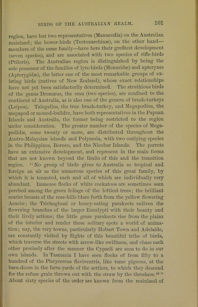 region, have but two representatives (Manucodia) on the Australian mainland; the bower-birds (Tectonarchinae), on the other hand— members of the same family—have here their greatest development (seven species), and are associated with two species of rifle-birds (Ptiloris). The Australian region is distinguished by being the sole possessor of the families of lyre-birds (Menuridae) and apteryxes (Apterygidse), the latter one of the most remarkable groups of ex- isting birds (natives of New Zealand), whose exact relationships have not yet been satisfactorily determined. The struthious birds of the genus Dromaeus, the emu (two species), are confined to the continent of Australia, as is also one of the genera of brush-turkeys (Leipoa). Talegallus, the true brush-turkey, and Megapodius, the megapod or mound-builder, have both representatives in the Papuan Islands and Australia, the former being restricted to the region under consideration. The greater number of the species of Mega- podidae, some twenty or more, are distributed throughout the Austro-Malaysian islands and Polynesia, with two outlying species in the Philippines, Borneo, and the Nicobar Islands. The parrots have an extensive development, and represent in the main forms that are not known beyond the limits of this and the transition region. ‘ ‘ No group of birds gives to Australia so tropical and foreign an air as the numerous species of this great family, by which it is tenanted, each and all of which are individually very abundant. Immense flocks of white cockatoos are sometimes seen perched among the green foliage of the loftiest trees; the brilliant scarlet breasts of the rose-hills blaze forth from the yellow flowering Acacise; the Trichoglossi or honey-eating parakeets enliven the flowering branches of the larger Eucalypti with them beauty and them lively actions; the little grass parakeets rise from the plains of the interior and render these solitary spots a world of anima- tion ; nay, the very towns, particularly Hobart Town and Adelaide, are constantly visited by flights of this beautiful tribe of birds, which traverse the streets with arrow-like swiftness, and chase each other precisely after the manner the Cypseli are seen to do in our own islands. In Tasmania I have seen flocks of from fifty to a hundred of the Platycercus flaviventris, like tame pigeons, at the barn-doors in the farm-yards of the settlers, to which they descend for the refuse grain thrown out with the straw by the threshers.28 ” About sixty species of the order are known from the mainland of