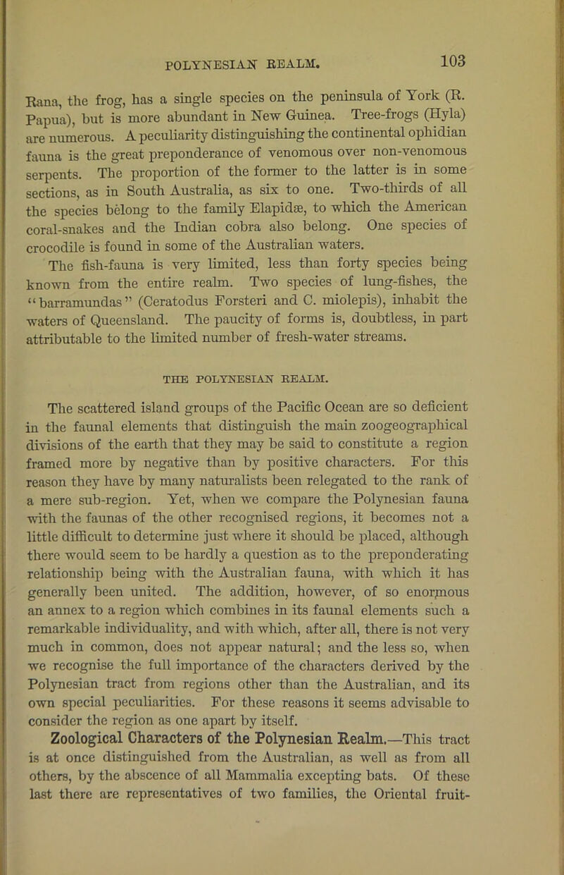 POLYNESIAN REALM. Rana, the frog, has a single species on the peninsula of York (R. Papua), but is more abundant in New Guinea. Tree-frogs (Hyla) are numerous. A peculiarity distinguishing the continental ophidian fauna is the great preponderance of venomous over non-venomous serpents. The proportion of the former to the latter is in some sections, as in South Australia, as six to one. Two-thirds of all the species belong to the family Elapidse, to which the American coral-snakes and the Indian cobra also belong. One species of crocodile is found in some of the Australian waters. The fish-fauna is very limited, less than forty species being known from the entire realm. Two species of lung-fishes, the “ barramundas ” (Ceratodus Forsteri and C. miolepis), inhabit the waters of Queensland. The paucity of forms is, doubtless, in part attributable to the limited number of fresh-water streams. THE POLYNESIAN REALM. The scattered island groups of the Pacific Ocean are so deficient in the faunal elements that distinguish the main zoogeographical divisions of the earth that they may be said to constitute a region framed more by negative than by positive characters. For this reason they have by many naturalists been relegated to the rank of a mere sub-region. Yet, when we compare the Polynesian fauna with the faunas of the other recognised regions, it becomes not a little difficult to determine just where it should be placed, although there would seem to be hardly a question as to the preponderating relationship being with the Australian fauna, with which it has generally been united. The addition, however, of so enorpious an annex to a region which combines in its faunal elements such a remarkable individuality, and with which, after all, there is not very much in common, does not appear natural; and the less so, when we recognise the full importance of the characters derived by the Polynesian tract from regions other than the Australian, and its own special peculiarities. For these reasons it seems advisable to consider the region as one apart by itself. Zoological Characters of the Polynesian Eealm.—This tract is at once distinguished from the Australian, as well as from all others, by the abscence of all Mammalia excepting bats. Of these last there are representatives of two families, the Oriental fruit-