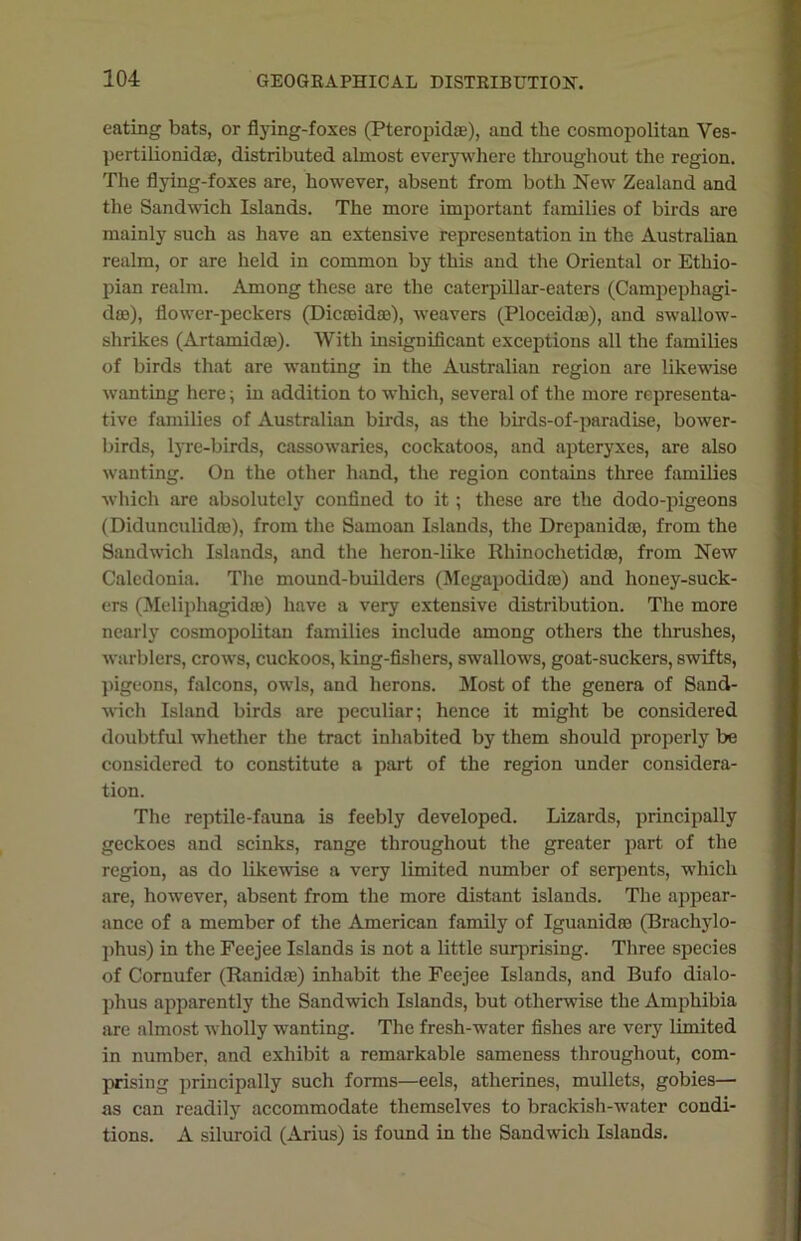 eating bats, or flying-foxes (Pteropidae), and the cosmopolitan Ves- pertilionida), distributed almost everywhere throughout the region. The flying-foxes are, however, absent from both New Zealand and the Sandwich Islands. The more important families of birds are mainly such as have an extensive representation in the Australian realm, or are held in common by this and the Oriental or Ethio- pian realm. Among these are the caterpillar-eaters (Campephagi- dse), flower-peckers (Dicseidse), weavers (Ploceidas), and swallow- shrikes (Artamidse). With insignificant exceptions all the families of birds that are wanting in the Australian region are likewise wanting here, in addition to which, several of the more representa- tive families of Australian birds, as the birds-of-paradise, bower- birds, lyre-birds, cassowaries, cockatoos, and apteryxes, are also wanting. On the other hand, the region contains three families which are absolutely confined to it; these are the dodo-pigeons (Didunculidte), from the Samoan Islands, the Drepanidro, from the Sandwich Islands, and the heron-like Rhinochetidro, from New Caledonia. The mound-builders (Megapodidro) and honey-suck- ers (Meliphagidse) have a very extensive distribution. The more nearly cosmopolitan families include among others the thrushes, warblers, crows, cuckoos, king-fishers, swallows, goat-suckers, swifts, pigeons, falcons, owls, and herons. Most of the genera of Sand- wich Island birds are peculiar; hence it might be considered doubtful whether the tract inhabited by them should properly be considered to constitute a part of the region under considera- tion. The reptile-fauna is feebly developed. Lizards, principally geckoes and scinks, range throughout the greater part of the region, as do likewise a very limited number of serpents, which are, however, absent from the more distant islands. The appear- ance of a member of the American family of Iguanid® (Brachylo- phus) in the Feejee Islands is not a little surprising. Three species of Cornufer (Ranidse) inhabit the Feejee Islands, and Bufo dialo- phus apparently the Sandwich Islands, but otherwise the Amphibia are almost wholly wanting. The fresh-water fishes are very limited in number, and exhibit a remarkable sameness throughout, com- prising principally such forms—eels, atherines, mullets, gobies— as can readily accommodate themselves to brackish-water condi- tions. A siluroid (Arius) is found in the Sandwich Islands.