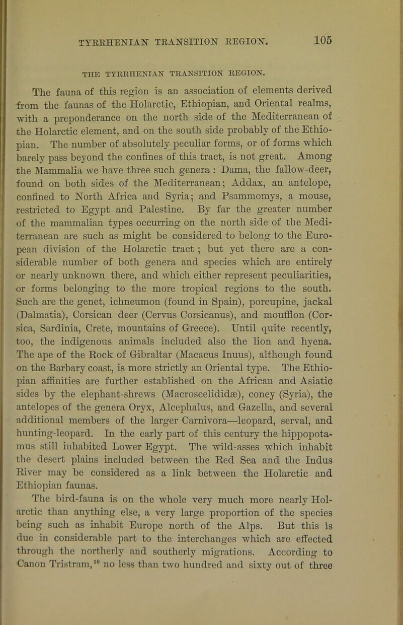 THE TYRRHENIAN TRANSITION REGION. The fauna of this region is an association of elements derived from the faunas of the Holarctic, Ethiopian, and Oriental realms, with a preponderance on the north side of the Mediterranean of the Holarctic element, and on the south side probably of the Ethio- pian. The number of absolutely peculiar forms, or of forms which barely pass beyond the confines of this tract, is not great. Among the Mammalia we have three such genera : Dama, the fallow-deer, found on both sides of the Mediterranean; Addax, an antelope, confined to North Africa and Syria; and Psammomys, a mouse, restricted to Egypt and Palestine. By far the greater number of the mammalian types occurring on the north side of the Medi- terranean are such as might be considered to belong to the Euro- pean division of the Holarctic tract ; but yet there are a con- siderable number of both genera and species which are entirely or nearly unknown there, and which either represent peculiarities, or forms belonging to the more tropical regions to the south. Such are the genet, ichneumon (found in Spain), porcupine, jackal (Dalmatia), Corsican deer (Cervus Corsicanus), and moufflon (Cor- sica, Sardinia, Crete, mountains of Greece). Until quite recently, too, the indigenous animals included also the lion and hyena. The ape of the Rock of Gibraltar (Macacus Inuus), although found on the Barbary coast, is more strictly an Oriental type. The Ethio- pian affinities are further established on the African and Asiatic sides by the elephant-shrews (Macroscelididae), coney (Syria), the antelopes of the genera Oryx, Alceplialus, and Gazella, and several additional members of the larger Carnivora—leopard, serval, and hunting-leopard. In the early part of this century the hippopota- mus still inhabited Lower Egypt. The wild-asses which inhabit the desert plains included between the Red Sea and the Indus River may be considered as a link between the Holarctic and Ethiopian faunas. The bird-fauna is on the whole very much more nearly Hol- arctic than anything else, a very large proportion of the species being such as inhabit Europe north of the Alps. But this is due in considerable part to the interchanges which are effected through the northerly and southerly migrations. According to Canon Tristram, a“ no less than two hundred and sixty out of three