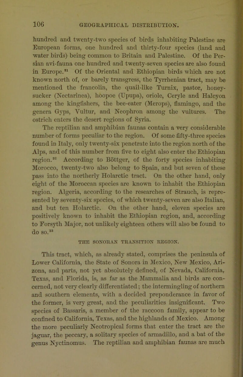 hundred and twenty-two species of birds inhabiting Palestine are European forms, one hundred and thirty-four species (land and water birds) being common to Britain and Palestine. Of the Per- sian avi-fauna one hundred and twenty-seven species are also found in Europe.'1 Of the Oriental and Ethiopian birds which are not known north of, or barely transgress, the Tyrrhenian tract, may be mentioned the fraucolin, the quail-like Turnix, pastor, honey- sucker (Nectarinea), hoopoe (Upupa), oriole, Ceryle and Halcyon among the kingfishers, the bee-eater (Merops), flamingo, and the genera Gyps, Vultur, and Neophron among the vultures. The ostrich enters the desert regions of Syria. The reptilian and amphibian faunas contain a very considerable number of forms peculiar to the region. Of some fifty-three species found in Italy, only twenty-six penetrate into the region north of the Alps, and of this number from five to eight also enter the Ethiopian region.'2 According to Bottger, of the forty species inhabiting Morocco, twenty-two also belong to Spain, and but seven of these pass into the northerly Holarctic tract. On the other hand, only eight of the Moroccan species are known to inhabit the Ethiopian region. Algeria, according to the researches of Strauch, is repre- sented by seventy-six species, of which twenty-seven are also Italian, and but ten Holarctic. On the other hand, eleven species are positively known to inhabit the Ethiopian region, and, according to Forsyth Major, not unlikely eighteen others will also be found to do so. THE SONORAN TRANSITION REGION. This tract, which, as already stated, comprises the peninsula of Lower California, the State of Sonora in Mexico, New Mexico, Ari- zona, and parts, not yet absolutely defined, of Nevada, California, Texas, and Florida, is, as far as the Mammalia and birds are con- cerned, not very clearly differentiated; the intermingling of northern and southern elements, with a decided preponderance in favor of the former, is very great, and the peculiarities insignificant. Two species of Bassaris, a member of the raccoon family, appear to be confined to California, Texas, and the highlands of Mexico. Among the more peculiarly Neotropical forms that enter the tract are the jaguar, the peccary, a solitary species of armadillo, and a bat of the genus Nyctinomus. The reptilian and amphibian faunas are much