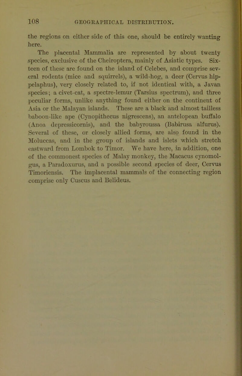 the regions on either side of this one, should be entirely wanting here. The placental Mammalia are represented by about twenty species, exclusive of the Cheiroptera, mainly of Asiatic types. Six- teen of these are found on the island of Celebes, and comprise sev- eral rodents (mice and squirrels), a wild-hog, a deer (Cervus hip- pelaphus), very closely related to, if not identical with, a Javan species; a civet-cat, a spectre-lemur (Tarsius spectrum), and three peculiar forms, unlike anything found either on the continent of Asia or the Malayan islands. These are a black and almost tailless baboon-like ape (Cynopithecus nigrescens), an antelopean buffalo (Anoa depressicomis), and the babyroussa (Babirusa alfurus). Several of these, or closely allied forms, are also found in the Moluccas, and in the group of islands and islets which stretch eastward from Lombok to Timor. We have here, in addition, one of the commonest species of Malay monkey, the Macacus cynomol- gus, a Paradoxurus, and a possible second species of deer, Cervus Timoriensis. The implacental mammals of the connecting region •comprise only Cuscus and Belideus.