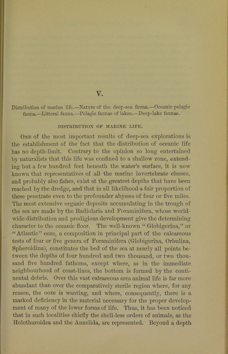 Y. Distribution of marine life.—Nature of the deep-sea fauna.—Oceanic pelagic fauna.—Littoral fauna.—Pelagic faunas of lakes.—Deep-lake faunas. DISTRIBUTION OF MARINE LIFE. One of the most important results of deep-sea explorations is the establishment of the fact that the distribution of oceanic life has no depth-limit. Contrary to the opinion so long entertained by naturalists that this life was confined to a shallow zone, extend- ing but a few hundred feet beneath the water’s surface, it is now known that representatives of all the marine invertebrate classes, and probably also fishes, exist at the greatest depths that have been reached by the dredge, and that in all likelihood a fair proportion of these penetrate even to the profounder abysses of four or five miles. The most extensive organic deposits accumulating in the trough of the sea are made by the Kadiolaria and Foraminifera, whose world- wide distribution and prodigious development give the determining character to the oceanic floor. The well-known “ G-lobigerina, ” or “Atlantic” ooze, a composition in principal part of the calcareous tests of four or five genera of Foraminifera (Globigerina, Orbulina, Spheroidina), constitutes the bed of the sea at nearly all points be- tween the depths of four hundred and two thousand, or two thou- sand five hundred fathoms, except where, as in the immediate neighbourhood of coast-lines, the bottom is formed by the conti- nental debris. Over this vast calcareous area animal life is far more abundant than over the comparatively sterile region where, for any reason, the ooze is wanting, and where, consequently, there is a marked deficiency in the material necessary for the proper develop- ment of many of the lower forms of life. Thus, it has been noticed that in such localities chiefly the shell-less orders of animals, as the Holothuroidea and the Annelida, are represented. Beyond a depth