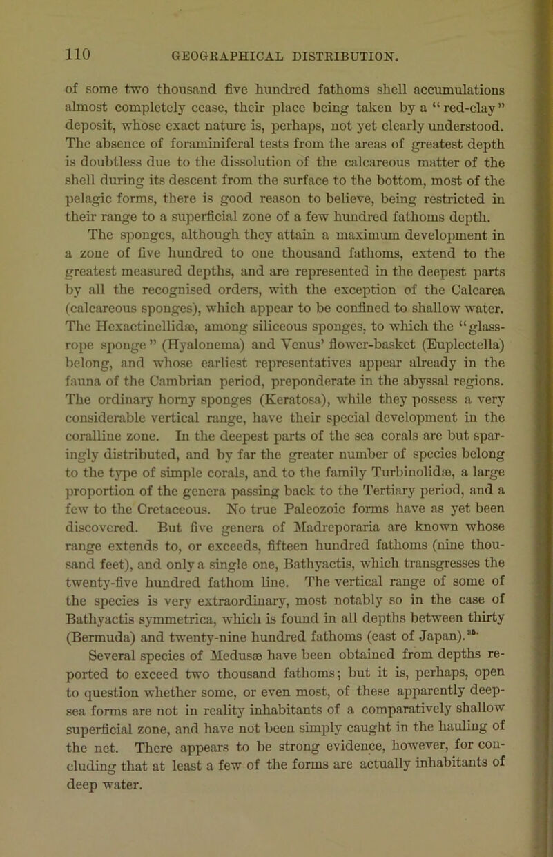 of some two thousand five hundred fathoms shell accumulations almost completely cease, their place being taken by a “red-clay” deposit, whose exact nature is, perhaps, not yet clearly understood. The absence of foraminiferal tests from the areas of greatest depth is doubtless due to the dissolution of the calcareous matter of the shell during its descent from the surface to the bottom, most of the pelagic forms, there is good reason to believe, being restricted in their range to a superficial zone of a few hundred fathoms depth. The sponges, although they attain a maximum development in a zone of five hundred to one thousand fathoms, extend to the greatest measured depths, and are represented in the deepest parts by all the recognised orders, with the exception of the Calcarea (calcareous sponges), which appear to be confined to shallow water. The Hexactinellidro, among siliceous sponges, to which the “glass- rope sponge ” (Hyalonema) and Venus’ flower-basket (Euplectella) belong, and whose earliest representatives appear already in the fauna of the Cambrian period, preponderate in the abyssal regions. The ordinary horny sponges (Keratosa), while they possess a very considerable vertical range, have their special development in the coralline zone. In the deepest parts of the sea corals are but spar- ingly distributed, and by far the greater number of species belong to the type of simple corals, and to the family Turbinolidio, a large proportion of the genera passing back to the Tertiary period, and a few to the Cretaceous. No true Paleozoic forms have as yet been discovered. But five genera of Madreporaria are known whose range extends to, or exceeds, fifteen hundred fathoms (nine thou- sand feet), and only a single one, Bathyactis, which transgresses the twenty-five hundred fathom line. The vertical range of some of the species is very extraordinary, most notably so in the case of Bathyactis symmetrica, which is found in all depths between thirty (Bermuda) and twenty-nine hundred fathoms (east of Japan).SD' Several species of Medusae have been obtained from depths re- ported to exceed two thousand fathoms; but it is, perhaps, open to question whether some, or even most, of these apparently deep- sea forms are not in reality inhabitants of a comparatively shallow superficial zone, and have not been simply caught in the hauling of the net. There appears to be strong evidence, however, for con- cluding that at least a few of the forms are actually inhabitants of deep water.