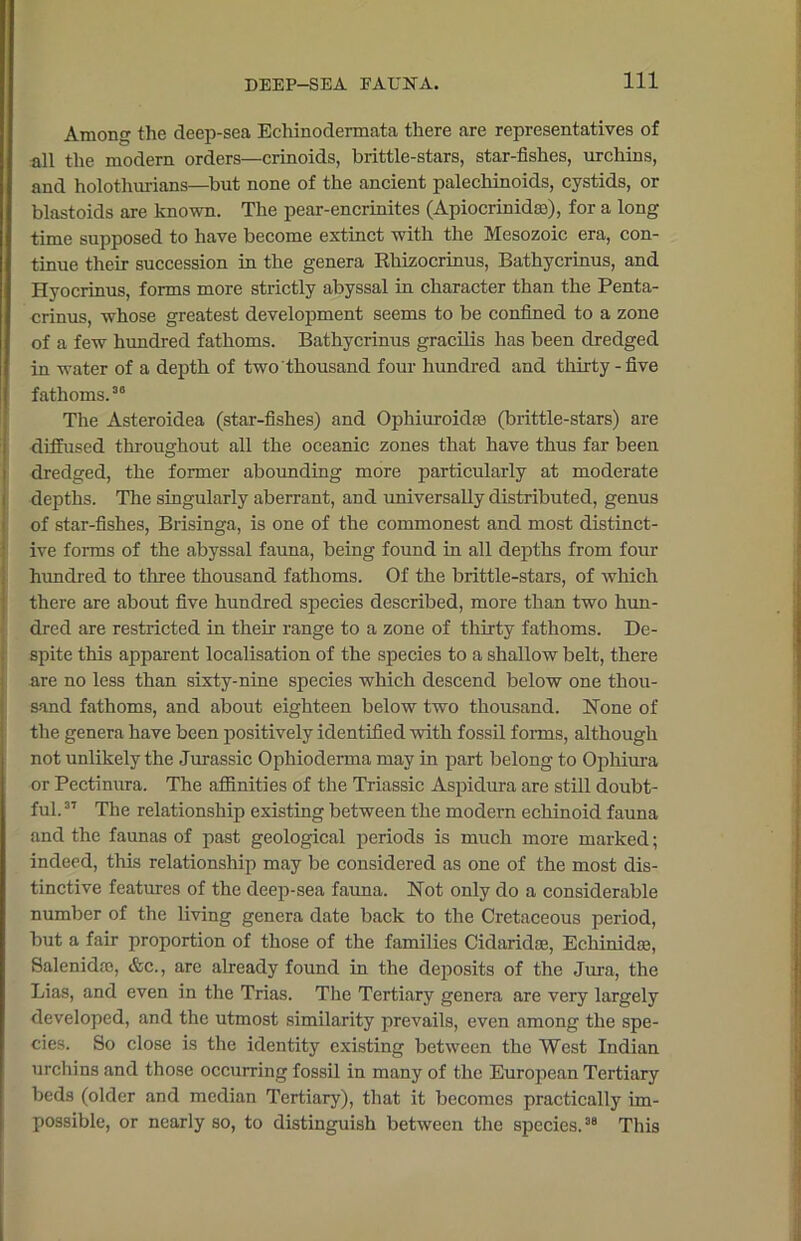 Among the deep-sea Echinodermata there are representatives of all the modern orders—crinoids, brittle-stars, star-fishes, urchins, and holotliurians—but none of the ancient palechinoids, cystids, or blastoids are known. The pear-encrinites (Apiocrimdffl), for a long time supposed to have become extinct with the Mesozoic era, con- tinue their succession in the genera Rhizocrinus, Bathycrinus, and Hyocrinus, forms more strictly abyssal in character than the Penta- crinus, whose greatest development seems to be confined to a zone of a few hundred fathoms. Bathycrinus gracilis has been dredged in water of a depth of two thousand four hundred and thirty-five fathoms.36 The Asteroidea (star-fishes) and Ophiuroidfe (brittle-stars) are diffused throughout all the oceanic zones that have thus far been dredged, the former abounding more particularly at moderate depths. The singularly aberrant, and universally distributed, genus of star-fishes, Brisinga, is one of the commonest and most distinct- ive forms of the abyssal fauna, being found in all depths from four hundred to three thousand fathoms. Of the brittle-stars, of which there are about five hundred species described, more than two hun- dred are restricted in their range to a zone of thirty fathoms. De- spite this apparent localisation of the species to a shallow belt, there are no less than sixty-nine species which descend below one thou- sand fathoms, and about eighteen below two thousand. None of the genera have been positively identified with fossil forms, although not unlikely the Jurassic Ophioderma may in part belong to Opliiura or Pectinura. The affinities of the Triassic Aspidura are still doubt- ful.37 The relationship existing between the modern echinoid fauna and the faunas of past geological periods is much more marked; indeed, this relationship may be considered as one of the most dis- tinctive features of the deep-sea fauna. Not only do a considerable number of the living genera date back to the Cretaceous period, but a fair proportion of those of the families Cidaridae, Echinidse, Salenida), &c., are already found in the deposits of the Jura, the Lias, and even in the Trias. The Tertiary genera are very largely developed, and the utmost similarity prevails, even among the spe- cies. So close is the identity existing between the West Indian urchins and those occurring fossil in many of the European Tertiary beds (older and median Tertiary), that it becomes practically im- possible, or nearly so, to distinguish between the species.38 This