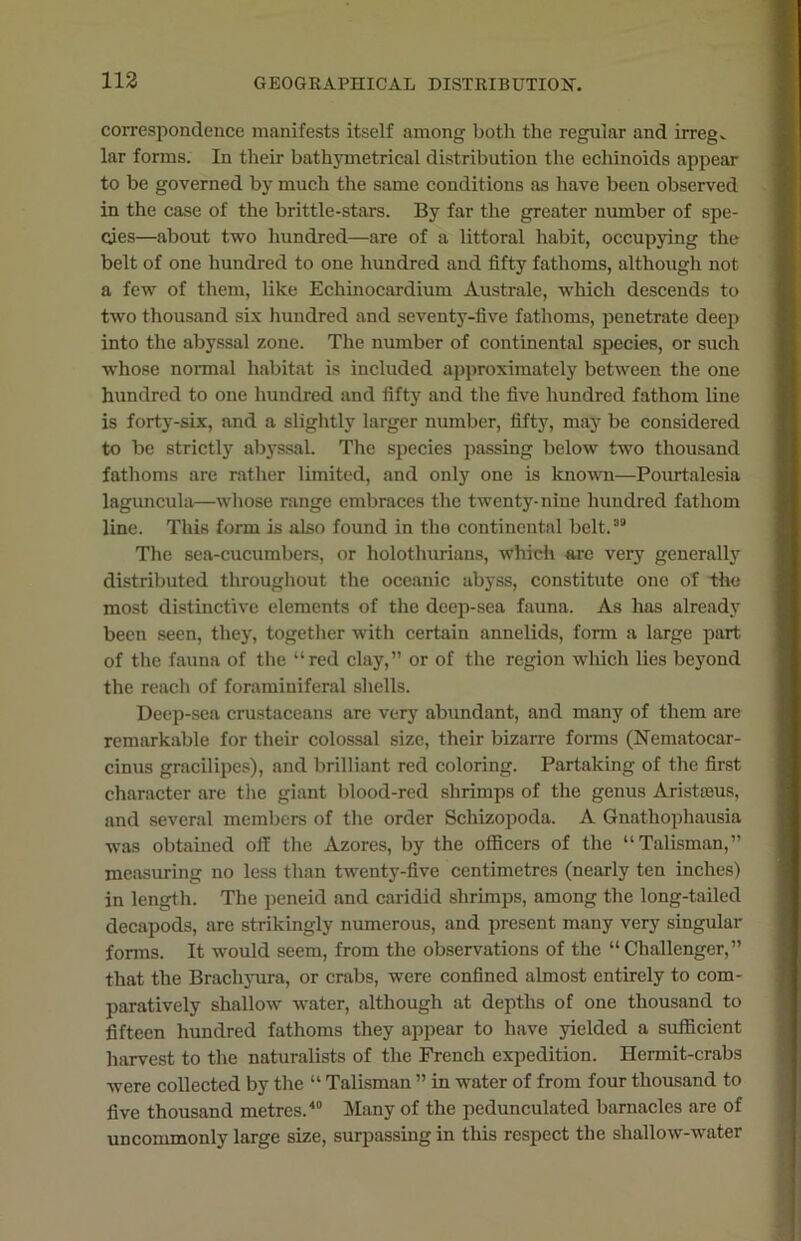 correspondence manifests itself among both the regular and irregv lar forms. In their bathymetrical distribution the echinoids appear to be governed by much the same conditions as have been observed in the case of the brittle-stars. By far the greater number of spe- cies—about two hundred—are of a littoral habit, occupying the belt of one hundred to one hundred and fifty fathoms, although not a few of them, like Echinocardium Australe, -which descends to two thousand six hundred and seventy-five fathoms, penetrate deep into the abyssal zone. The number of continental species, or such whose normal habitat is included approximately between the one hundred to one hundred and fifty and the five hundred fathom line is forty-six, and a slightly larger number, fifty, may be considered to be strictly abyssal. The species passing below two thousand fathoms are rather limited, and only one is known—Pourtalesia laguncula—whose range embraces the twenty-nine hundred fathom line. This form is also found in the continental belt.39 The sea-cucumbers, or holothurians, which are very generally distributed throughout the oceanic abyss, constitute one of -the most distinctive elements of the deep-sea fauna. As has already been seen, they, together with certain annelids, form a large part of the fauna of the “red clay,” or of the region which lies beyond the reach of foraminiferal shells. Deep-sea crustaceans are very abundant, and many of them are remarkable for their colossal size, their bizarre forms (Nematocar- cinus gracilipes), and brilliant red coloring. Partaking of the first character are the giant blood-red shrimps of the genus Aristceus, and several members of the order Schizopoda. A Gnathophausia was obtained off the Azores, by the officers of the “Talisman,” measuring no less than twenty-five centimetres (nearly ten inches) in length. The peneid and caridid shrimps, among the long-tailed decapods, are strikingly numerous, and present many very singular forms. It would seem, from the observations of the “Challenger,” that the Brachyura, or crabs, wTere confined almost entirely to com- paratively shallow water, although at depths of one thousand to fifteen hundred fathoms they appear to have yielded a sufficient harvest to the naturalists of the French expedition. Hermit-crabs were collected by the “ Talisman ” in water of from four thousand to five thousand metres.'10 Many of the pedunculated barnacles are of uncommonly large size, surpassing in this respect the shallow-water