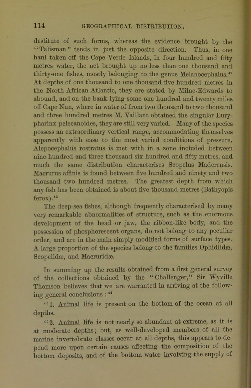 destitute of such forms, whereas the evidence brought by the “Talisman” tends in just the opposite direction. Thus, in one haul taken off the Cape Yerde Islands, in four hundred and fifty metres water, the net brought up no less than one thousand and thirty-one fishes, mostly belonging to the genus Melanocephalus.43 At depths of one thousand to one thousand five hundred metres in the North African Atlantic, they are stated by Milne-Edwards to abound, and on the bank lying some one hundred and twenty miles off Cape Nun, where in water of from two thousand to two thousand and three hundred metres M. Vaillant obtained the singular Eury- pliarinx pelecanoides, they are still very varied. Many of the species possess an extraordinary vertical range, accommodating themselves apparently with ease to the most varied conditions of pressure. Alcpocephalus rostratus is met with in a zone included between nine hundred and three thousand six hundred and fifty metres, and much the same distribution characterises Scopelus Maderensis. Macrurus affinis is found between five hundred and ninety and two thousand two hundred metres. The greatest depth from winch any fish has been obtained is about five thousand metres (Bathyopis ferox).43 The deep-sea fishes, although frequently characterised by many very remarkable abnormalities of structure, such as the enormous development of the head or jaw, the ribbon-like body, and the possession of phosphorescent organs, do not belong to any peculiar order, and are in the main simply modified forms of surface types. A large proportion of the species belong to the families Ophidiidoa, Scopelida), and Macruridoo. In summing up the results obtained from a first general survey of the collections obtained by the “ Challenger,” Sir Wyville Thomson believes that we are warranted in arriving at the follow- ing general conclusions :44 “1. Animal life is present on the bottom of the ocean at all depths. “2. Animal life is not nearly so abundant at extreme, as it is at moderate depths; but, as well-developed members of all the marine invertebrate classes occur at all depths, this appears to de- pend more upon certain causes affecting the composition of the bottom deposits, and of the bottom water involving the supply of