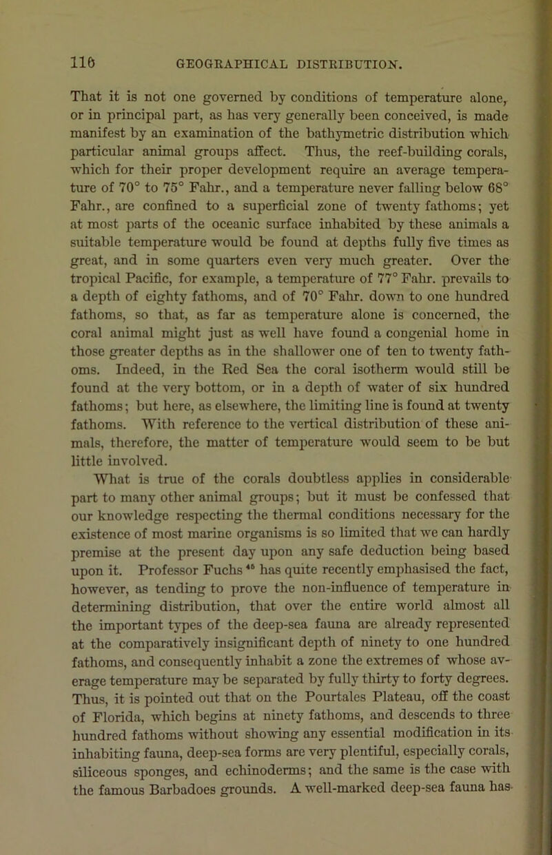 That it is not one governed by conditions of temperature alone, or in principal part, as has very generally been conceived, is made manifest by an examination of the bathymetric distribution which particular animal groups affect. Thus, the reef-building corals, which for their proper development require an average tempera- ture of 70° to 75° Fahr., and a temperature never falling below 68° Fahr., are confined to a superficial zone of twenty fathoms; yet at most parts of the oceanic surface inhabited by these animals a suitable temperature would be found at depths fully five times as great, and in some quarters even very much greater. Over the tropical Pacific, for example, a temperature of 77° Fahr. prevails to a depth of eighty fathoms, and of 70° Fahr. down to one hundred fathoms, so that, as far as temperature alone is concerned, the coral animal might just as well have found a congenial home in those greater depths as in the shallower one of ten to twenty fath- oms. Indeed, in the Red Sea the coral isotherm would still be found at the very bottom, or in a depth of water of six hundred fathoms; but here, as elsewhere, the limiting line is found at twenty fathoms. With reference to the vertical distribution of these ani- mals, therefore, the matter of temperature would seem to be but little involved. What is true of the corals doubtless applies in considerable part to many other animal groups; but it must be confessed that our knowledge respecting the thermal conditions necessary for the existence of most marine organisms is so limited that we can hardly premise at the present day upon any safe deduction being based upon it. Professor Fuchs46 has quite recently emphasised the fact, however, as tending to prove the non-influence of temperature in determining distribution, that over the entire world almost all the important types of the deep-sea fauna are already represented at the comparatively insignificant depth of ninety to one hundred fathoms, and consequently inhabit a zone the extremes of whose av- erage temperature may be separated by fully thirty to forty degrees. Thus, it is pointed out that on the Pourtales Plateau, off the coast of Florida, which begins at ninety fathoms, and descends to three hundred fathoms without showing any essential modification in its inhabiting fauna, deep-sea forms are very plentiful, especially corals, siliceous sponges, and echinoderms; and the same is the case with the famous Barbadoes grounds. A well-marked deep-sea fauna has