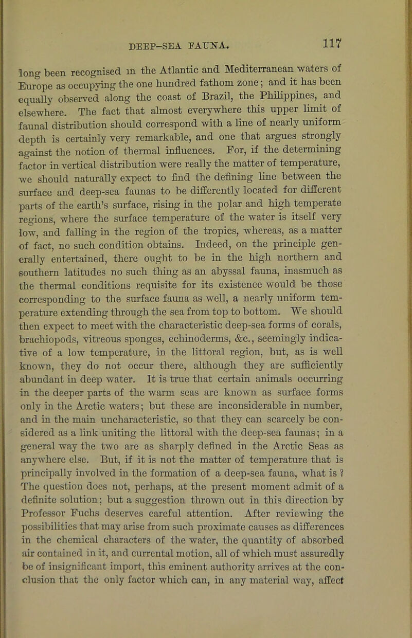 long been recognised in the Atlantic and Mediterranean -waters of Europe as occupying the one hundred fathom zone; and it has been equally observed along the coast of Brazil, the Philippines, and elsewhere. The fact that almost everywhere this upper limit of faunal distribution should correspond with a line of nearly uniform depth is certainly very remarkable, and one that argues strongly against the notion of thermal influences. For, if the determining factor in vertical distribution were really the matter of temperature, -we should naturally expect to find the defining line between the surface and deep-sea faunas to be differently located for diffeient parts of the earth’s surface, rising in the polar and high temperate regions, where the surface temperature of the water is itself very low, and falling in the region of the tropics, whereas, as a matter of fact, no such condition obtains. Indeed, on the principle gen- erally entertained, there ought to be in the high northern and southern latitudes no such thing as an abyssal fauna, inasmuch as the thermal conditions requisite for its existence would be those corresponding to the surface fauna as well, a nearly uniform tem- perature extending through the sea from top to bottom. We should then expect to meet with the characteristic deep-sea forms of corals, brachiopods, vitreous sponges, echinoderms, &c., seemingly indica- tive of a low temperature, in the littoral region, but, as is well known, they do not occur there, although they are sufficiently abundant in deep water. It is true that certain animals occurring in the deeper parts of the warm seas are known as surface forms only in the Arctic waters; but these are inconsiderable in number, and in the main uncharacteristic, so that they can scarcely be con- sidered as a link uniting the littoral with the deep-sea faunas; in a general way the two are as sharply defined in the Arctic Seas as anywhere else. But, if it is not the matter of temperature that is principally involved in the formation of a deep-sea fauna, what is ? The question does not, perhaps, at the present moment admit of a definite solution; but a suggestion thrown out in this direction by Professor Fuchs deserves careful attention. After reviewing the possibilities that may arise from such proximate causes as differences in the chemical characters of the water, the quantity of absorbed air contained in it, and currental motion, all of which must assuredly be of insignificant import, this eminent authority arrives at the con- clusion that the only factor which can, in any material way, affect