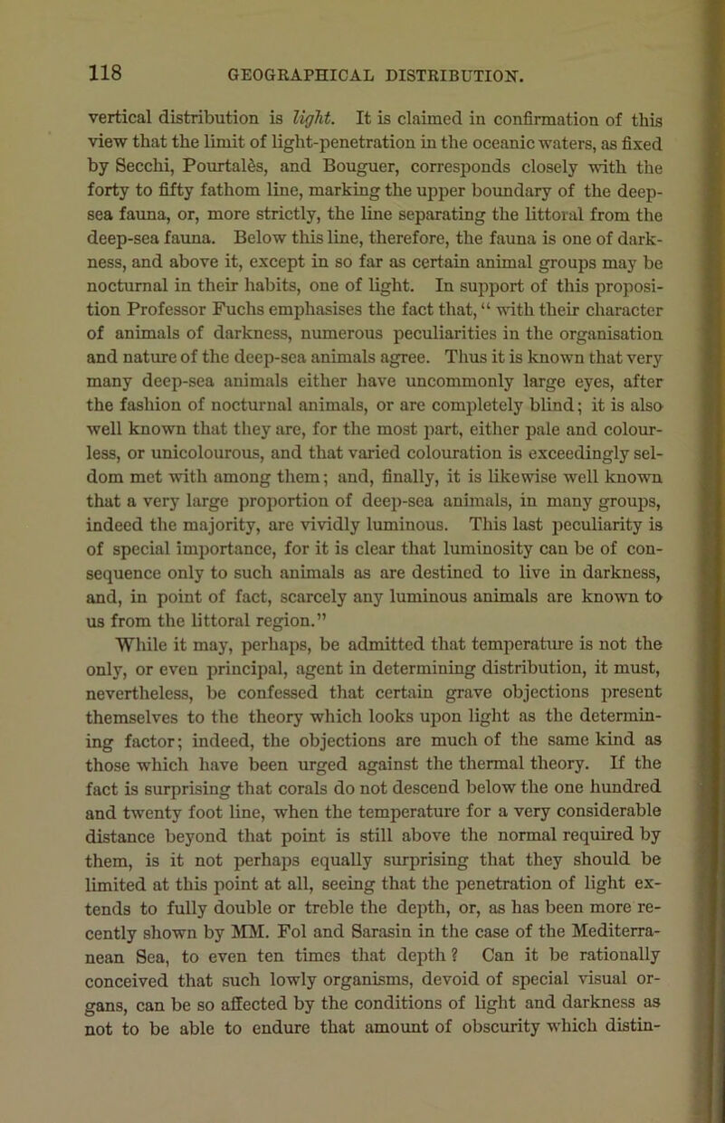 vertical distribution is light. It is claimed in confirmation of this view that the limit of light-penetration in the oceanic waters, as fixed by Secchi, Pourtales, and Bouguer, corresponds closely with the forty to fifty fathom line, marking the upper boundary of the deep- sea fauna, or, more strictly, the line separating the littoral from the deep-sea fauna. Below this line, therefore, the fauna is one of dark- ness, and above it, except in so far as certain animal groups may be nocturnal in their habits, one of light. In support of this proposi- tion Professor Fuchs emphasises the fact that, “ with their character of animals of darkness, numerous peculiarities in the organisation and nature of the deep-sea animals agree. Thus it is known that very many deep-sea animals either have uncommonly large eyes, after the fashion of nocturnal animals, or are completely blind; it is also well known that they are, for the most part, either pale and colour- less, or unicolourous, and that varied colouration is exceedingly sel- dom met with among them; and, finally, it is likewise well known that a very large proportion of deep-sea animals, in many groups, indeed the majority, are vividly luminous. This last peculiarity is of special importance, for it is clear that luminosity can be of con- sequence only to such animals as are destined to live in darkness, and, in point of fact, scarcely any luminous animals are known to us from the littoral region.” While it may, perhaps, be admitted that temperature is not the only, or even principal, agent in determining distribution, it must, nevertheless, be confessed that certain grave objections present themselves to the theory which looks upon light as the determin- ing factor; indeed, the objections are much of the same kind as those which have been urged against the thermal theory. If the fact is surprising that corals do not descend below the one hundred and twenty foot line, when the temperature for a very considerable distance beyond that point is still above the normal required by them, is it not perhaps equally surprising that they should be limited at this point at all, seeing that the penetration of light ex- tends to fully double or treble the depth, or, as has been more re- cently shown by MM. Fol and Sarasin in the case of the Mediterra- nean Sea, to even ten times that depth ? Can it be rationally conceived that such lowly organisms, devoid of special visual or- gans, can be so affected by the conditions of light and darkness as not to be able to endure that amount of obscurity which distin-