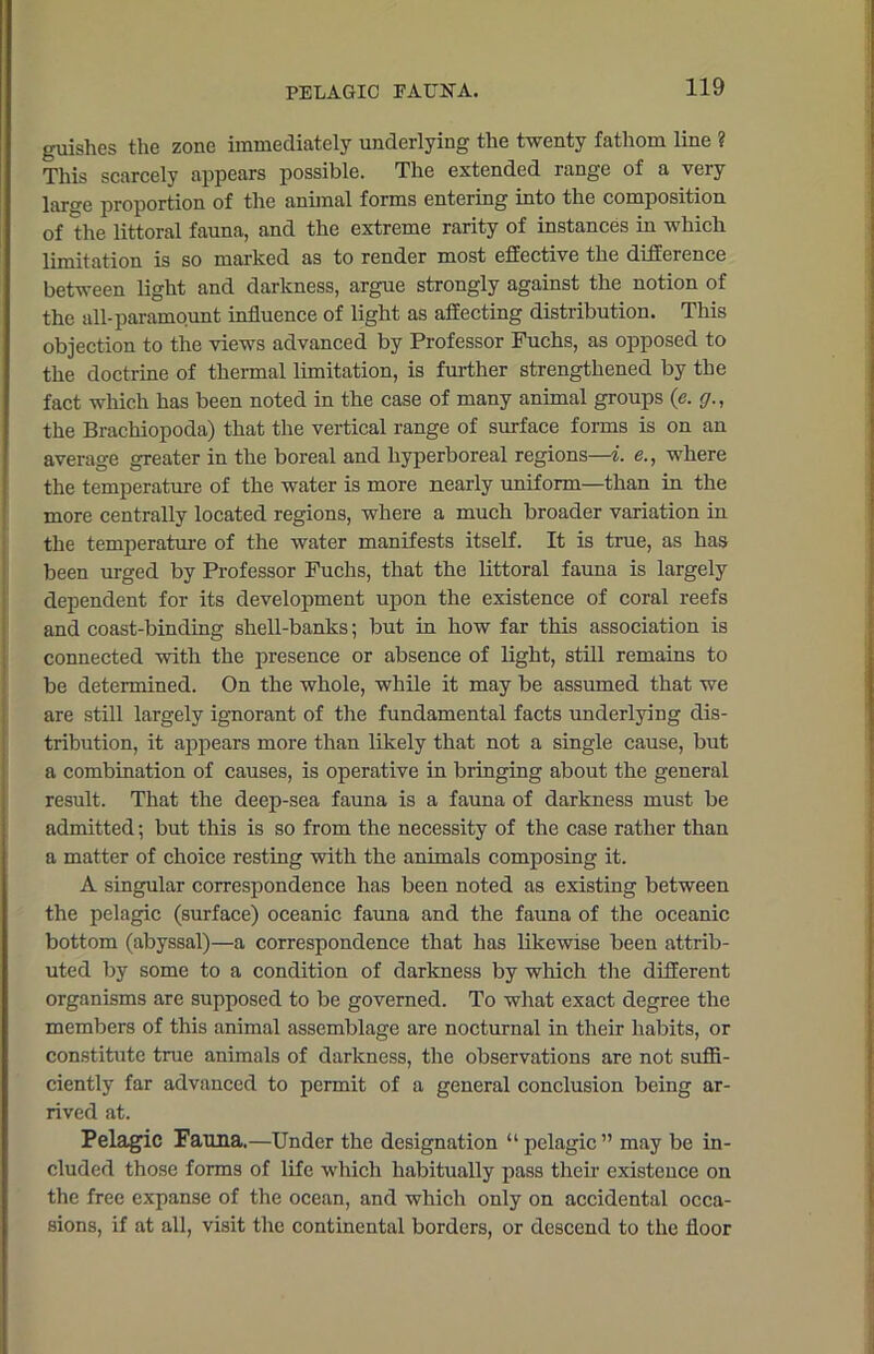 guishes the zone immediately underlying the twenty fathom line ? This scarcely appears possible. The extended range of a very laro-e proportion of the animal forms entering into the composition of the littoral fauna, and the extreme rarity of instances in which limitation is so marked as to render most effective the difference between light and darkness, argue strongly against the notion of the all-paramount influence of light as affecting distribution. This objection to the views advanced by Professor Fuchs, as opposed to the doctrine of thermal limitation, is further strengthened by the fact which has been noted in the case of many animal groups (e. g., the Brachiopoda) that the vertical range of surface forms is on an average greater in the boreal and hyperboreal regions—i. e., where the temperature of the water is more nearly uniform—than in the more centrally located regions, where a much broader variation in the temperature of the water manifests itself. It is true, as has been urged by Professor Fuchs, that the littoral fauna is largely dependent for its development upon the existence of coral reefs and coast-binding shell-banks; but in how far this association is connected with the presence or absence of light, still remains to be determined. On the whole, while it may be assumed that we are still largely ignorant of the fundamental facts underlying dis- tribution, it appears more than likely that not a single cause, but a combination of causes, is operative in bringing about the general result. That the deep-sea fauna is a fauna of darkness must be admitted; but this is so from the necessity of the case rather than a matter of choice resting with the animals composing it. A singular correspondence has been noted as existing between the pelagic (surface) oceanic fauna and the fauna of the oceanic bottom (abyssal)—a correspondence that has likewise been attrib- uted by some to a condition of darkness by which the different organisms are supposed to be governed. To what exact degree the members of this animal assemblage are nocturnal in their habits, or constitute true animals of darkness, the observations are not suffi- ciently far advanced to permit of a general conclusion being ar- rived at. Pelagic Fauna.—Under the designation “pelagic” may be in- cluded those forms of life which habitually pass their existence on the free expanse of the ocean, and which only on accidental occa- sions, if at all, visit the continental borders, or descend to the floor