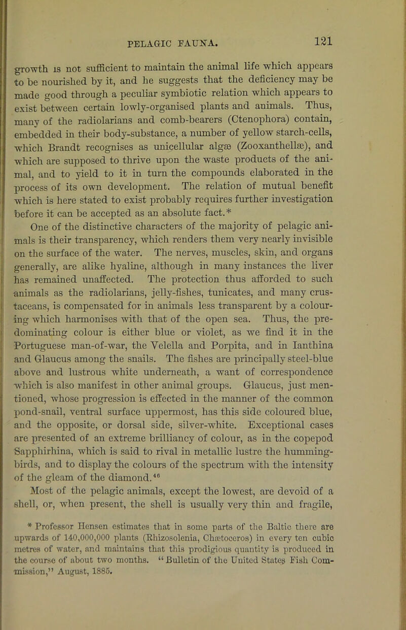 growth is not sufficient to maintain the animal life which appears to be nourished by it, and lie suggests that the deficiency may be made good through a peculiar symbiotic relation which appears to exist between certain lowly-organised plants and animals. Thus, many of the radiolarians and comb-bearers (Ctenophora) contain, embedded in their body-substance, a number of yellow starch-cells, which Brandt recognises as unicellular algae (Zooxanthellae), and which are supposed to thrive upon the waste products of the ani- mal, and to yield to it in turn the compounds elaborated in the process of its own development. The relation of mutual benefit wrhich is here stated to exist probably requires further investigation before it can be accepted as an absolute fact.* One of the distinctive characters of the majority of pelagic ani- mals is their transparency, which renders them very nearly invisible on the surface of the water. The nerves, muscles, skin, and organs generally, are alike hyaline, although in many instances the liver has remained unaffected. The protection thus afforded to such animals as the radiolarians, jelly-fishes, tunicates, and many crus- taceans, is compensated for in animals less transparent by a colour- ing which harmonises with that of the open sea. Thus, the pre- dominating colour is either blue or violet, as we find it in the Portuguese man-of-war, the Velella and Porpita, and in Ianthina and Glaucus among the snails. The fishes are principally steel-blue above and lustrous white underneath, a want of correspondence which is also manifest in other animal groups. Glaucus, just men- tioned, whose progression is effected in the manner of the common pond-snail, ventral surface uppermost, has this side coloured blue, and the opposite, or dorsal side, silver-white. Exceptional cases are presented of an extreme brilliancy of colour, as in the copepod Sapphirhina, which is said to rival in metallic lustre the humming- birds, and to display the colours of the spectrum with the intensity of the gleam of the diamond.40 Most of the pelagic animals, except the lowest, are devoid of a shell, or, when present, the shell is usually very thin and fragile, * Professor Hensen estimates that in some parts of the Baltic there are upwards of 140,000,000 plants (Rhizosolenia, Chootoccros) in every ten cubic metres of water, and maintains that this prodigious quantity is produced in the course of about two months. “Bulletin of the United States Fish Com- mission,” August, 1885.