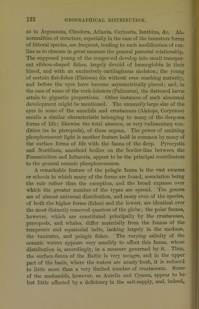 as in Argonauta, Cleodora, Atlanta, Carinaria, Ianthina, &c. Ab- normalities of structure, especially in the case of the immature forms of littoral species, are frequent, leading to such modification of out- line as to obscure in great measure the general parental relationship. The supposed young of the conger-eel develop into small transpar- ent ribbon-shaped fishes, largely devoid of haemoglobin in then- blood, and with an exclusively cartilaginous skeleton; the young of certain flat-fishes (Platessa) die without ever reaching maturity, and before the eyes have become asymmetrically placed; and, in the case of some of the rock-lobsters (Palinurus), the flattened larva} attain to gigantic proportions. Other instances of such abnormal development might be mentioned. The unusually large size of the eyes in some of the annelids and crustaceans (Alciops, Corycams) recalls a similar characteristic belonging to many of the deep-sea forms of life; likewise the total absence, or very rudimentary con- dition (as in pteropods), of these organs, The power of emitting phosphorescent light is another feature held in common by many of the surface forms of life with the fauna of the deep. Pyrocystis and Noctiluca, amoeboid bodies on the border-line between the Foraminifera and Infusoria, appear to be the principal contributors to the general oceanic phosphorescence. A remarkable feature of the pelagic fauna is the vast swarms or schools in which many of the forms are found, association being the rule rather than the exception, and the broad expanse over which the greater number of the types are spread. The genera are of almost universal distribution, and many even of the species, of both the higher forms (fishes) and the lowest, are identical over the most distantly removed quarters of the globe; the polar faunas, however, which are constituted principally by the crustaceans, pteropods, and whales, differ materially from the faunas of the temperate and equatorial belts, lacking largely in the medusae, the tunicates, and pelagic fishes. The varying salinity of the oceanic waters appears very sensibly to affect this fauna, whose distribution is, accordingly, in a measure governed by it. Thus, the surface-fauna of the Baltic is very meagre, and in the upper part of the basin, where the waters are nearly fresh, it is reduced to little more than a very limited number of crustaceans. Some of the medusoids, however, as Aurelia and Cyanea, appear to be- but little affected by a deficiency in the salt-supply, and, indeed,