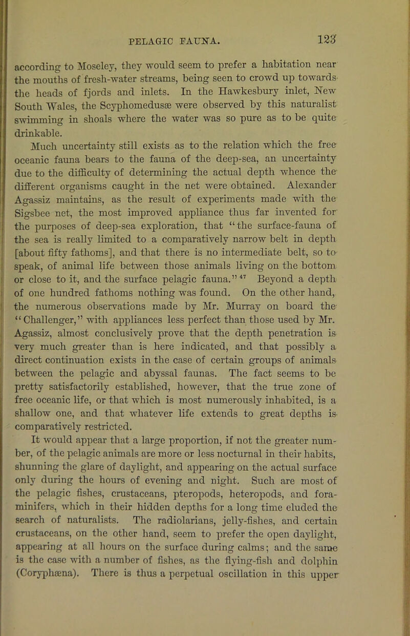 according to Moseley, they would seem to prefer a habitation near the mouths of fresh-water streams, being seen to crowd up towards the heads of fjords and inlets. In the Hawkesbury inlet, New South Wales, the Scyphomedusse were observed by this naturalist swimming in shoals where the water was so pure as to be quite drinkable. Much uncertainty still exists as to the relation which the free oceanic fauna bears to the fauna of the deep-sea, an uncertainty due to the difficulty of determining the actual depth whence the different organisms caught in the net were obtained. Alexander Agassiz maintains, as the result of experiments made with the Sigsbee net, the most improved appliance thus far invented for the purposes of deep-sea exploration, that “the surface-fauna of the sea is really limited to a comparatively narrow belt in depth [about fifty fathoms], and that there is no intermediate belt, so to speak, of animal life between those animals living on the bottom or close to it, and the surface pelagic fauna.”47 Beyond a depth of one hundred fathoms nothing was found. On the other hand, the numerous observations made by Mr. Murray on board the “Challenger,” with appliances less perfect than those used by Mr. Agassiz, almost conclusively prove that the depth penetration is very much greater than is here indicated, and that possibly a direct continuation exists in the case of certain groups of animals between the pelagic and abyssal faunas. The fact seems to be pretty satisfactorily established, however, that the true zone of free oceanic life, or that which is most numerously inhabited, is a shallow one, and that whatever life extends to great depths is comparatively restricted. It would appear that a large proportion, if not the greater num- ber, of the pelagic animals are more or less nocturnal in their habits, shunning the glare of daylight, and appearing on the actual surface only during the hours of evening and night. Such are most of the pelagic fishes, crustaceans, pteropods, heteropods, and fora- minifers, which in their hidden depths for a long time eluded the search of naturalists. The radiolarians, jelly-fishes, and certain crustaceans, on the other hand, seem to prefer the open daylight, appearing at all hours on the surface during calms; and the same is the case with a number of fishes, as the flying-fish and dolphin (Coryphsena). There is thus a perpetual oscillation in this upper