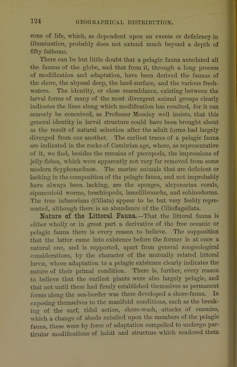 zone of life, which, as dependent upon an excess or deficiency in illumination, probably does not extend much beyond a depth of fifty fathoms. There can be but little doubt that a pelagic fauna antedated all the faunas of the globe, and that from it, through a long process of modification and adaptation, have been derived the faunas of the shore, the abyssal deep, the land-surface, and the various fresh- waters. The identity, or close resemblance, existing between the larval forms of many of the most divergent animal groups clearly indicates the lines along which modification has resulted, for it can scarcely be conceived, as Professor Moseley well insists, that this general identity in larval structure could have been brought about as the result of natural selection after the adult lorms had largely diverged from one another. The earliest traces of a pelagic fauna are indicated in the rocks of Cambrian age, where, as representative of it, we find, besides the remains of pteropods, the impressions of jelly-fishes, which were apparently not very far removed from some modern Scyphomedusse. The marine animals that are deficient or lacking in the composition of the pelagic fauna, and not improbably have always been lacking, are the sponges, alcyonarian corals, sipunculoid worms, brachiopods, lamellibranchs, and cchinoderms. The true infusorians (Ciliata) appear to be but very feebly repre- sented, although there is an abundance of the Cilioflagellata. Nature of the Littoral Fauna.—That the littoral fauna is either wholly or in great part a derivative of the free oceanic or pelagic fauna there is every reason to believe. The supposition that the latter came into existence before the former is at once a natural one, and is supported, apart from general zoogeological considerations, by the character of the mutually related littoral larvae, whose adaptation to a pelagic existence clearly indicates the nature of their primal condition. There is, further, every reason to believe that the earliest plants were also largely pelagic, and that not until these had firmly established themselves as permanent forms along the sea-border was there developed a shore-fauna. In exposing themselves to the manifold conditions, such as the break- ing of the surf, tidal action, shore-wash, attacks of enemies, which a change of abode entailed upon the members of the pelagic fauna, these were by force of adaptation compelled to undergo par- ticular modifications of habit and structure which rendered them
