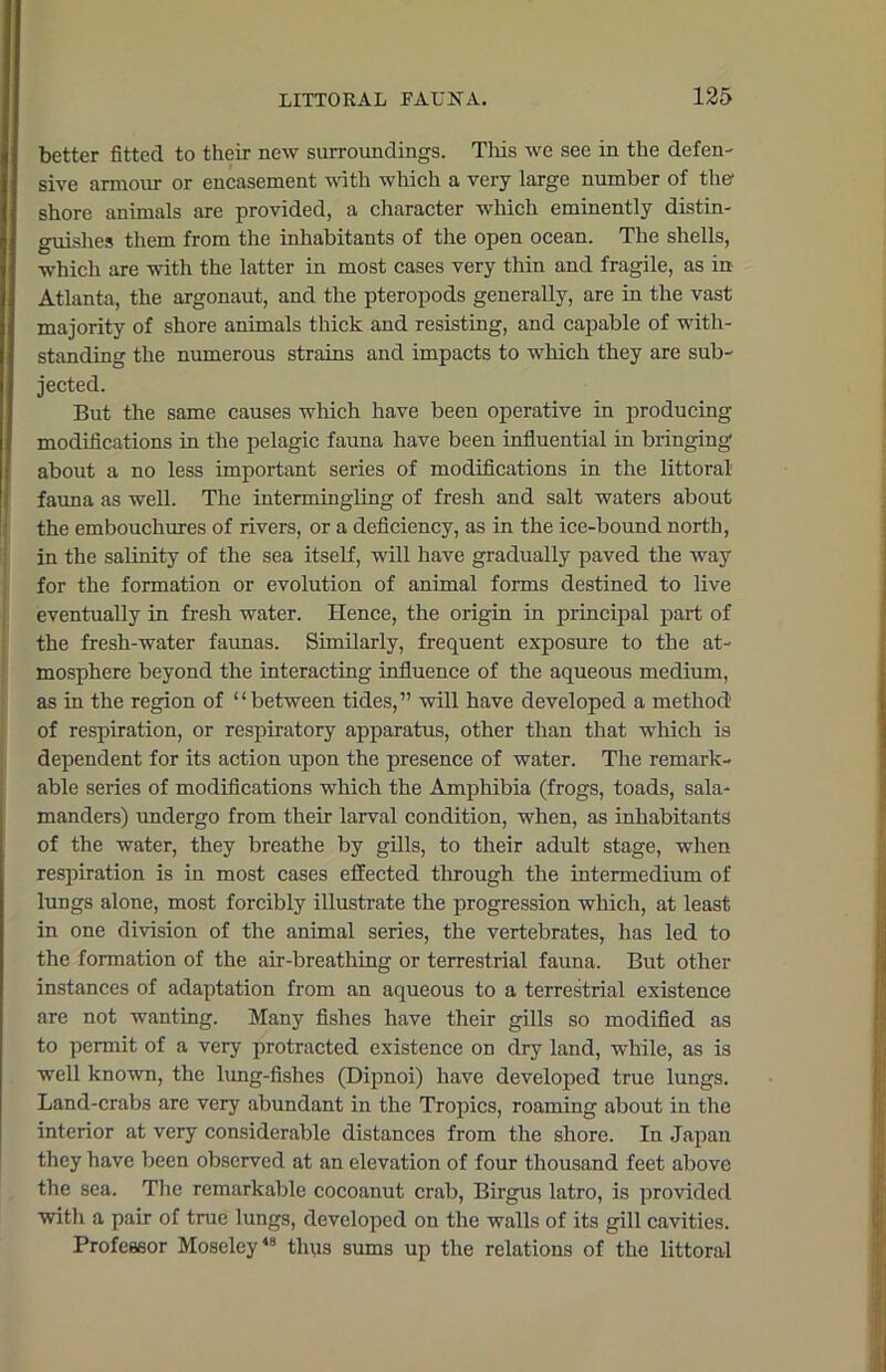 better fitted to their new surroundings. This we see in the defen- sive armour or encasement with which a very large number of the- shore animals are provided, a character which eminently distin- guishes them from the inhabitants of the open ocean. The shells, which are with the latter in most cases very thin and fragile, as in Atlanta, the argonaut, and the pteropods generally, are in the vast majority of shore animals thick and resisting, and capable of with- standing the numerous strains and impacts to which they are sub- jected. But the same causes which have been operative in producing modifications in the pelagic fauna have been influential in bringing I about a no less important series of modifications in the littoral fauna as well. The intermingling of fresh and salt waters about the embouchures of rivers, or a deficiency, as in the ice-bound north, in the salinity of the sea itself, will have gradually paved the way for the formation or evolution of animal forms destined to live eventually in fresh water. Hence, the origin in principal part of the fresh-water faunas. Similarly, frequent exposure to the at- mosphere beyond the interacting influence of the aqueous medium, as in the region of “between tides,” will have developed a method1 of respiration, or respiratory apparatus, other than that which is dependent for its action upon the presence of water. The remark- able series of modifications which the Amphibia (frogs, toads, sala- manders) undergo from their larval condition, when, as inhabitants of the water, they breathe by gills, to their adult stage, when respiration is in most cases effected through the intermedium of lungs alone, most forcibly illustrate the progression which, at least in one division of the animal series, the vertebrates, has led to the formation of the air-breathing or terrestrial fauna. But other instances of adaptation from an aqueous to a terrestrial existence are not wanting. Many fishes have their gills so modified as to permit of a very protracted existence on dry land, while, as is well known, the lung-fishes (Dipnoi) have developed true lungs. Land-crabs are very abundant in the Tropics, roaming about in the interior at very considerable distances from the shore. In Japan they have been observed at an elevation of four thousand feet above the sea. The remarkable cocoanut crab, Birgus latro, is provided with a pair of true lungs, developed on the walls of its gill cavities. Professor Moseley48 thus sums up the relations of the littoral