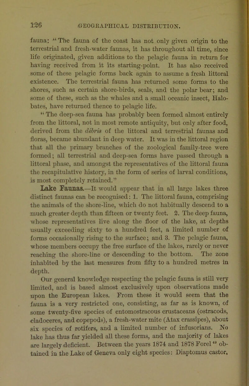 fauna; •“ The fauna of the coast has not only given origin to the terrestrial and fresh-water faunas, it has throughout all time, since life originated, given additions to the pelagic fauna in return for having received from it its starting-point. It has also received some of these pelagic forms back again to assume a fresh littoral existence. The terrestrial fauna has returned some forms to the shores, such as certain shore-birds, seals, and the polar bear; and some of these, such as the whales and a small oceanic insect, Halo- bates, have returned thence to pelagic life. “ The deep-sea fauna has probably been formed almost entirely from the littoral, not in most remote antiquity, but only after food, derived from the debris of the littoral and terrestrial faunas and floras, became abundant in deep water. It was in the littoral region that all the primary branches of the zoological family-tree were formed; all terrestrial and deep-sea forms have passed through a littoral phase, and amongst the representatives of the littoral fauna the recapitulative history, in the form of series of larval conditions, is most completely retained.” Lake Faunas.—It would appear that in all large lakes three distinct faunas can be recognised: 1. The littoral fauna, comprising the animals of the shore-line, which do not habitually descend to a much greater depth than fifteen or twenty feet. 2. The deep fauna, whose representatives live along the floor of the lake, at depths usually exceeding sixty to a hundred feet, a limited number of forms occasionally rising to the surface; and 3. The pelagic fauna, whose members occupy the free surface of the lakes, rarely or never reaching the shore-line or descending to the bottom. The zone inhabited by the last measures from fifty to a hundred metres in depth. Our general knowledge respecting the pelagic fauna is still very limited, and is based almost exclusively upon observations made upon the European lakes. From these it would seem that the fauna is a very restricted one, consisting, as far as is known, of some twenty-five species of entomostracous crustaceans (ostracods, cladoceres, and copepods), a fresh-water mite (Atax crassipes), about six species of rotifers, and a limited number of infusorians. No lake has thus far yielded all these forms, and the majority of lakes are largely deficient. Between the years 1874 and 1878 Forel40 ob- tained in the Lake of Geneva only eight species: Diaptomus castor.