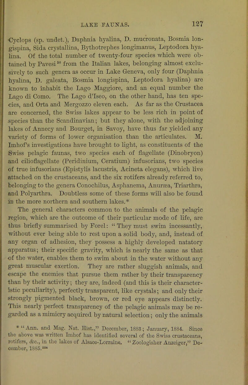 •Cyclops (sp. undet.), Daphnia hyalina, D. mucrouata, Bosmia lon- gispina, Sida crystallina, Bythotrephes longimanus, Leptodora liya- lma. Of the total number of twenty-four species which were ob- tained by Pavesi60 from the Italian lakes, belonging almost exclu- sively to such genera as occur in Lake Geneva, only four (Daphnia hyalma, D. galeata, Bosmia longispina, Leptodora hyalina) are known to inhabit the Lago Maggiore, and an equal number the Lago di Como. The Lago d’Iseo, on the other hand, has ten spe- cies, and Orta and Mergozzo eleven each. As far as the Crustacea are concerned, the Swiss lakes appear to be less rich in point of species than the Scandinavian; but they alone, with the adjoining lakes of Annecy and Bourget, in Savoy, have thus far yielded any variety of forms of lower organisation than the articulates. M. Imhof’s investigations have brought to light, as constituents of the Swiss pelagic faunas, two species each of flagellate (Dinobryon) and cilioflagellate (Peridinium, Ceratium) infusorians, two species of true infusorians (Epistylis lacustris, Acineta elegans), which live attached on the crustaceans, and the six rotifers already referred to, belonging to the genera Conochilus, Asphanema, Anuraea, Triarthra, and Polyarthra. Doubtless some of these forms will also be found in the more northern and southern lakes.* The general characters common to the animals of the pelagic region, which are the outcome of their particular mode of life, are thus briefly summarised by Porel: “ They must swim incessantly, without ever being able to rest upon a solid body, and, instead of any organ of adhesion, they possess a highly developed natatory apparatus; their specific gravity, which is nearly the same as that of the water, enables them to swim about in the water without any great muscular exertion. They are rather sluggish animals, and ■escape the enemies that pursue them rather by their transparency than by their activity; they are, indeed (and this is their character- istic peculiarity), perfectly transparent, like crystals; and only their strongly pigmented black, brown, or red eye appears distinctly. This nearly perfect transparency of the pelagic animals may be re- garded as a mimicry acquired by natural selection; only the animals * “Ann. and Mag. Nat. Hist.,” December, 1883; January, 1884. Since the above was written Imhof has identified soveral of the Swiss crustaceans, rotifers, &c., in the lakes of Alsace-Lorraine. “ Zoologisker Auzcigor,” De- cember, 1885.Ma
