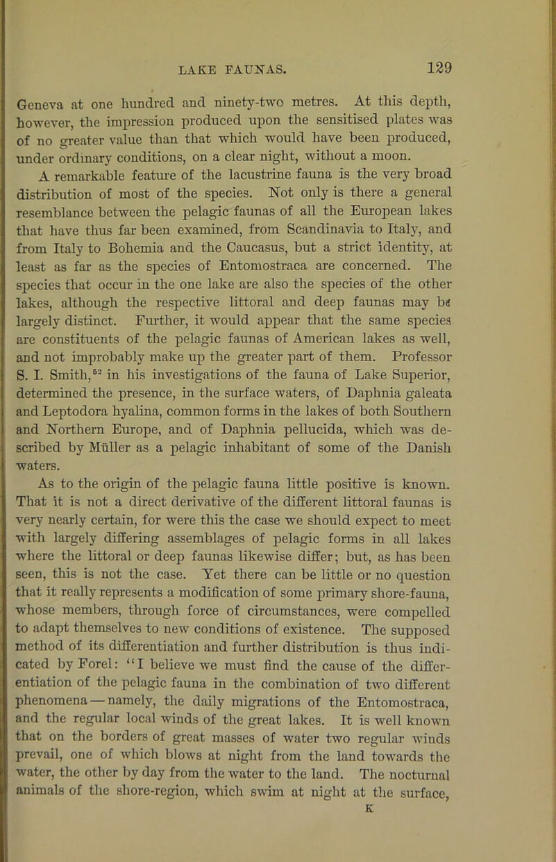 Geneva at one hundred and ninety-two metres. At this depth, however, the impression produced upon the sensitised plates was of no treater value than that which would have been produced, under ordinary conditions, on a clear night, without a moon. A remarkable feature of the lacustrine fauna is the very broad distribution of most of the species. Not only is there a general resemblance between the pelagic faunas of all the European lakes that have thus far been examined, from Scandinavia to Italy, and from Italy to Bohemia and the Caucasus, but a strict identity, at least as far as the species of Entomostraca are concerned. The species that occur in the one lake are also the species of the other lakes, although the respective littoral and deep faunas may bn largely distinct. Further, it would appear that the same species are constituents of the pelagic faunas of American lakes as well, and not improbably make up the greater part of them. Professor S. I. Smith,62 in his investigations of the fauna of Lake Superior, determined the presence, in the surface waters, of Daphnia galeata and Leptodora hyalina, common forms in the lakes of both Southern and Northern Europe, and of Daphnia pellucida, which was de- scribed by Muller as a pelagic inhabitant of some of the Danish waters. As to the origin of the pelagic fauna little positive is known. That it is not a direct derivative of the different littoral faunas is very nearly certain, for were this the case we should expect to meet with largely differing assemblages of pelagic forms in all lakes where the littoral or deep faunas likewise differ; but, as has been seen, this is not the case. Yet there can be little or no question that it really represents a modification of some primary shore-fauna, whose members, through force of circumstances, were compelled to adapt themselves to new conditions of existence. The supposed method of its differentiation and further distribution is thus indi- cated by Forel: “I believe we must find the cause of the differ- entiation of the pelagic fauna in the combination of two different phenomena — namely, the daily migrations of the Entomostraca, and the regular local winds of the great lakes. It is well known that on the borders of great masses of water two regular winds prevail, one of which blows at night from the land towards the water, the other by day from the water to the land. The nocturnal animals of the shore-region, which swim at night at the surface, K