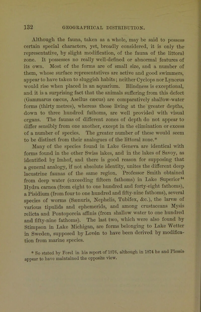 Although the fauna, taken as a whole, may be said to possess certain special characters, yet, broadly considered, it is only the representative, by slight modification, of the fauna of the littoral zone. It possesses no really well-defined or abnormal features of its own. Most of the forms are of small size, and a number of them, whose surface representatives are active and good swimmers, appear to have taken to sluggish habits; neither Cyclops nor Lynceus would rise when placed in an aquarium. Blindness is exceptional, and it is a surprising fact that the animals suffering from this defect (Gammarus caecus, Asellus ccecus) are comparatively shallow-water forms (thirty metres), whereas those living at the greater depths, dowrn to three hundred fathoms, are well provided with visual organs. The faunas of different zones of depth do not appear to differ sensibly from one another, except in the elimination or excess of a number of species. The greater number of these would seem to be distinct from their analogues of the littoral zone.* Many of the species found in Lake Geneva are identical with forms found in the other Swiss lakes, and in the lakes of Savoy, as identified by Imliof, and there is good reason for supposing that a general analogy, if not absolute identity, unites the different deep lacustrine faunas of the same region. Professor Smith obtained from deep water (exceeding fifteen fathoms) in Lake Superior61 Hydra carnea (from eight to one hundred and forty-eight fathoms), a Pisidium (from four to one hundred and fifty-nine fathoms), several species of wrorms (Scenuris, Nephelis, Tubifex, &c.), the larva} of various tipulids and ephemerids, and among crustaceans Mysis relicta and Pontoporeia affinis (from shallow water to one hundred and fifty-nine fathoms). The last two, which were also found by Stimpson in Lake Michigan, are forms belonging to Lake Wetter in Sweden, supposed by Lov6n to have been derived by modifica- tion from marine species. * So stated by Ford in liis report of 1876, although in 1874 he and Plessia appear to have maintained the opposite view.