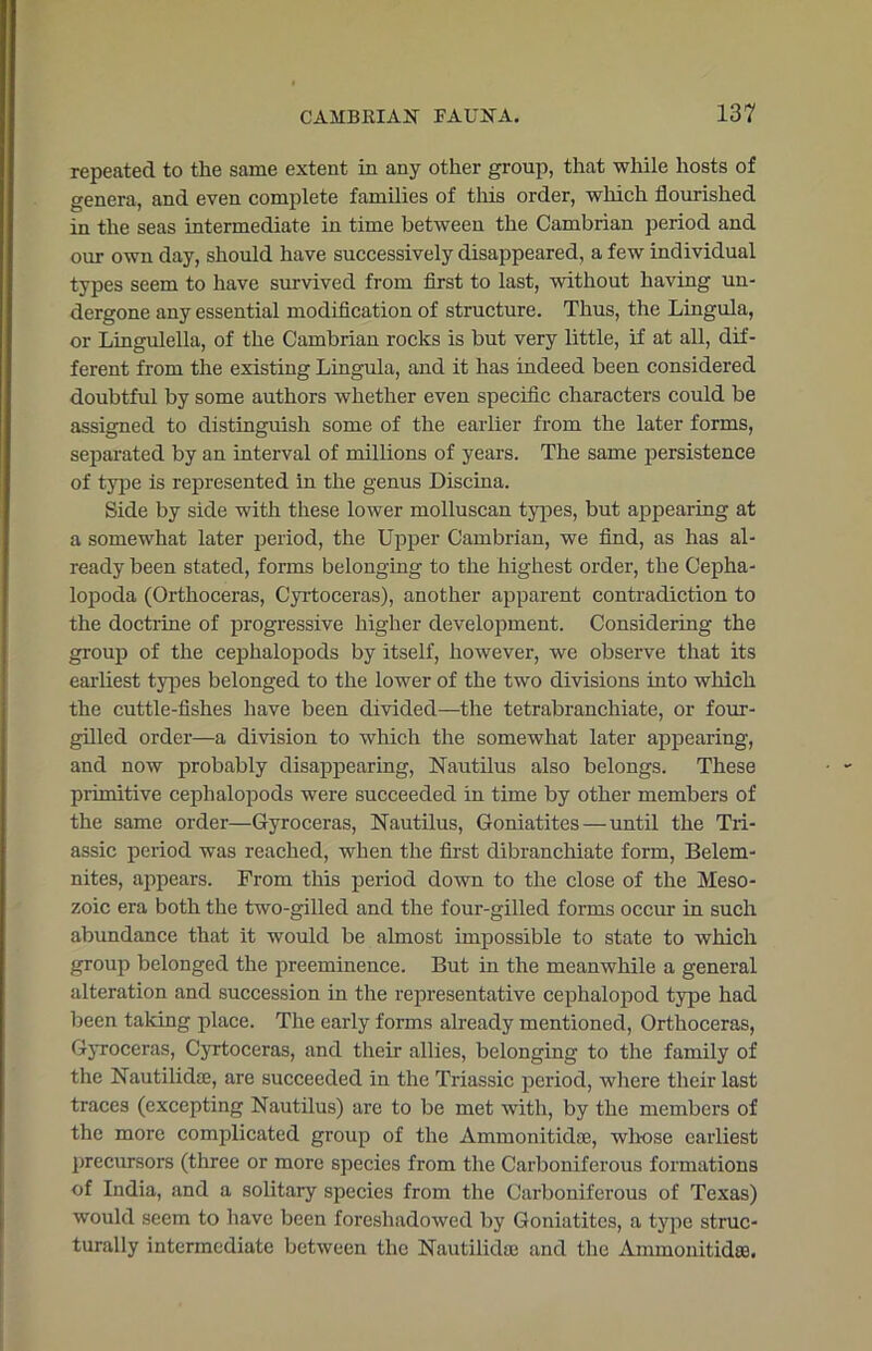 repeated to the same extent in any other group, that while hosts of genera, and even complete families of this order, which flourished in the seas intermediate in time between the Cambrian period and our own day, should have successively disappeared, a few individual types seem to have survived from first to last, without having un- dergone any essential modification of structure. Thus, the Lingula, or Lingulella, of the Cambrian rocks is but very little, if at all, dif- ferent from the existing Lingula, and it has indeed been considered doubtful by some authors whether even specific characters could be assigned to distinguish some of the earlier from the later forms, separated by an interval of millions of years. The same persistence of type is represented in the genus Discina. Side by side with these lower molluscan types, but appearing at a somewhat later period, the Upper Cambrian, we find, as has al- ready been stated, forms belonging to the highest order, the Cepha- lopoda (Orthoceras, Cyrtoceras), another apparent contradiction to the doctrine of progressive higher development. Considering the group of the cephalopods by itself, however, we observe that its earliest types belonged to the lower of the two divisions into which the cuttle-fishes have been divided—the tetrabranchiate, or four- gilled order—a division to which the somewhat later appearing, and now probably disappearing, Nautilus also belongs. These primitive cephalopods were succeeded in time by other members of the same order—Gyroceras, Nautilus, Goniatites—until the Tri- assic period was reached, when the first dibranchiate form, Belem- nites, appears. From this period down to the close of the Meso- zoic era both the two-gilled and the four-gilled forms occur in such abundance that it would be almost impossible to state to which group belonged the preeminence. But in the meanwhile a general alteration and succession in the representative cephalopod type had been taking place. The early forms already mentioned, Orthoceras, Gyroceras, Cyrtoceras, and their allies, belonging to the family of the Nautilidae, are succeeded in the Triassic period, where their last traces (excepting Nautilus) are to be met with, by the members of the more complicated group of the Ammonitidoe, whose earliest precursors (three or more species from the Carboniferous formations of India, and a solitary species from the Carboniferous of Texas) would seem to have been foreshadowed by Goniatites, a type struc- turally intermediate between the Nautilidaj and the Ammonitidaa.