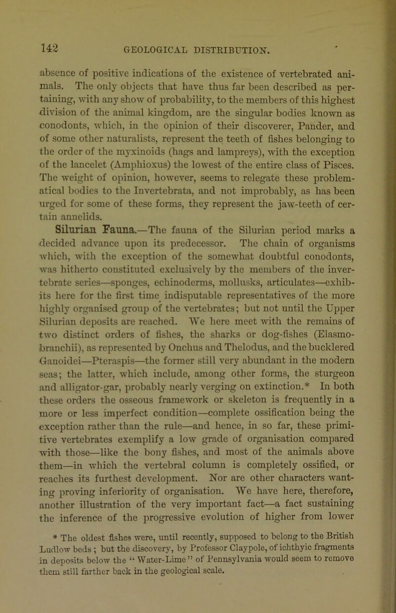 absence of positive indications of the existence of vertebrated ani- mals. The only objects that have thus far been described as per- taining, with any show of probability, to the members of this highest division of the animal kingdom, are the singular bodies known as conodonts, which, in the opinion of their discoverer, Pander, and of some other naturalists, represent the teeth of fishes belonging to the order of the myxinoids (hags and lampreys), with the exception of the lancelet (Amphioxus) the lowest of the entire class of Pisces. The weight of opinion, however, seems to relegate these problem- atical bodies to the Invertebrata, and not improbably, as has been urged for some of these forms, they represent the jaw-teeth of cer- tain annelids. Silurian Fauna.—The fauna of the Silurian period marks a decided advance upon its predecessor. The chain of organisms which, with the exception of the somewhat doubtful conodonts, was hitherto constituted exclusively by the members of the inver- tebrate series—sponges, echinoderms, mollusks, articulates—exhib- its here for the first time indisputable representatives of the more highly organised group of the vertebrates; but not until the Upper Silurian deposits are reached. We here meet with the remains of two distinct orders of fishes, the sharks or dog-fishes (Elasmo- branchii), as represented by Onchus and Thelodus, and the bucklered Ganoidei—Pteraspis—the former still very abundant in the modern seas; the latter, which include, among other forms, the sturgeon and alligator-gar, probably nearly verging on extinction.* In both these orders the osseous framework or skeleton is frequently in a more or less imperfect condition—complete ossification being the exception rather than the rule—and hence, in so far, these primi- tive vertebrates exemplify a low grade of organisation compared with those—like the bony fishes, and most of the animals above them—in which the vertebral column is completely ossified, or reaches its furthest development. Nor are other characters want- ing proving inferiority of organisation. We have here, therefore, another illustration of the very important fact—a fact sustaining the inference of the progressive evolution of higher from lower * The oldest fishes were, until recently, supposed to belong to the British Ludlow beds; but the discovery, by Professor Claypole, of iclithyic fragments in deposits below the “ Water-Lime” of Pennsylvania would seem to remove them still farther back in the geological scale.