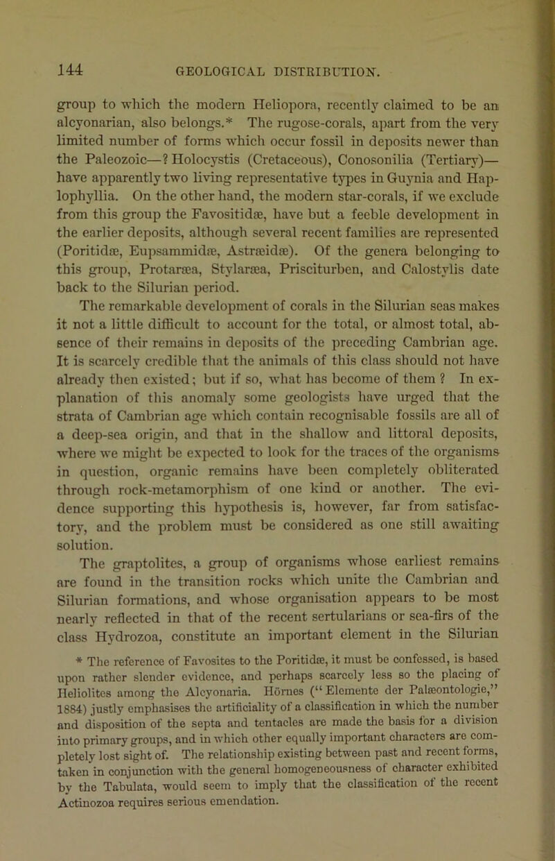 group to which the modern Heliopora, recently claimed to be an alcyonarian, also belongs.* The rugose-corals, apart from the very limited number of forms which occur fossil in deposits newer than the Paleozoic—? Holocystis (Cretaceous), Conosonilia (Tertiary)— have apparently two living representative types in Guynia and Hap- lophyllia. On the other hand, the modern star-corals, if we exclude from this group the Favositidse, have but a feeble development in the earlier deposits, although several recent families are represented (Poritidse, Eupsammidse, Astrseidse). Of the genera belonging to this group, Protarsea, Stylarsea, Prisciturben, and Calostylis date back to the Silurian period. The remarkable development of corals in the Silurian seas makes it not a little difficult to account for the total, or almost total, ab- sence of their remains in deposits of the preceding Cambrian age. It is scarcely credible that the animals of this class should not have already then existed; but if so, what has become of them ? In ex- planation of this anomaly some geologists have urged that the strata of Cambrian age which contain recognisable fossils are all of a deep-sea origin, and that in the shallow and littoral deposits, where we might be expected to look for the traces of the organisms in question, organic remains have been completely obliterated through rock-metamorphism of one kind or another. The evi- dence supporting this hypothesis is, however, far from satisfac- tory, and the problem must be considered as one still awaiting solution. The graptolites, a group of organisms whose earliest remains are found in the transition rocks which unite the Cambrian and Silurian formations, and whose organisation appears to be most nearly reflected in that of the recent sertularians or sea-firs of the class Hydrozoa, constitute an important element in the Silurian * The reference of Favosites to the Poritidse, it must be confessed, is based upon rather slender evidence, and perhaps scarcely less so the placing of Heliolites among the Alcyonaria. Hornes (“ Elcmente der Palseontologie,” 1884) justly emphasises the artificiality of a classification in which the number and disposition of the septa and tentacles are made the basis for a division into primary groups, and in which other equally important characters are com- pletely lost sight of. The relationship existing between past and recent forms, taken in conjunction with the general homogeneousness of character exhibited by the Tabulata, would seem to imply that the classification of the recent Actinozoa requires serious emendation.