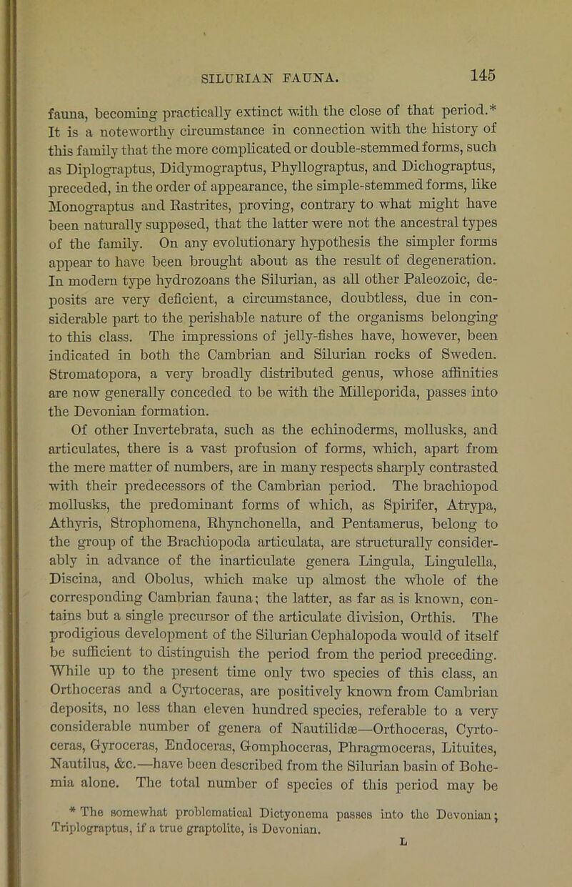 fauna, becoming practically extinct with the close of that period.* It is a noteworthy circumstance in connection with the history of this family that the more complicated or double-stemmed forms, such as Diplograptus, Didymograptus, Phyllograptus, and Dichograptus, preceded, in the order of appearance, the simple-stemmed forms, like Monograptus and Rastrites, proving, contrary to what might have been naturally supposed, that the latter were not the ancestral types of the family. On any evolutionary hypothesis the simpler forms appear to have been brought about as the result of degeneration. In modern type hydrozoans the Silurian, as all other Paleozoic, de- posits are very deficient, a circumstance, doubtless, due in con- siderable part to the perishable nature of the organisms belonging to this class. The impressions of jelly-fishes have, however, been indicated in both the Cambrian and Silurian rocks of Sweden. Stromatopora, a very broadly distributed genus, whose affinities are now generally conceded to be with the Milleporida, passes into the Devonian formation. Of other Invertebrata, such as the echinoderms, mollusks, and articulates, there is a vast profusion of forms, which, apart from the mere matter of numbers, are in many respects sharply contrasted with their predecessors of the Cambrian period. The brachiopod mollusks, the predominant forms of which, as Spirifer, Atrypa, Athyris, Strophomena, Rhynchonella, and Pentamerus, belong to the group of the Brachiopoda articulata, are structurally consider- ably in advance of the inarticulate genera Lingula, Lingulella, Discina, and Obolus, which make up almost the whole of the corresponding Cambrian fauna; the latter, as far as is known, con- tains but a single precursor of the articulate division, Orthis. The prodigious development of the Silurian Cephalopoda would of itself be sufficient to distinguish the period from the period preceding. While up to the present time only two species of this class, an Orthoceras and a Cyrtoceras, are positively known from Cambrian deposits, no less than eleven hundred species, referable to a very considerable number of genera of Nautilidse—Orthoceras, Cyrto- ceras, Gyroceras, Endoceras, Gomphoceras, Phragmoceras, Lituites, Nautilus, &c.—have been described from the Silurian basin of Bohe- mia alone. The total number of species of this period may be * The somewhat problematical Dictyonema passes into the Devonian; Triplograptus, if a true graptolito, is Devonian.