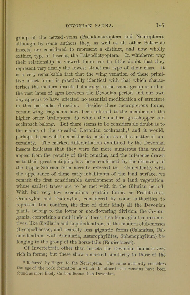 group of the netted -veins (Pseudoneuroptera and Neuroptera), although by some authors they, as well as all other Paleozoic insects, are considered to represent a distinct, and now wholly extinct, type of Insecta, the Palseodictyoptera. In whichever way their relationship be viewed, there can be little doubt that they represent very nearly the lowest structural type of their class. It is a very remarkable fact that the wing venation of these primi- tive insect forms is practically identical with that which charac- terises the modern insects belonging to the same group or order; the vast lapse of ages between the Devonian period and our own day appears to have effected no essential modification of structure in this particular direction. Besides these neuropterous forms, certain wing fragments have been referred to the members of the higher order Orthoptera, to which the modern grasshopper and cockroach belong. But there seems to be considerable doubt as to the claims of the so-called Devonian cockroach,* and it would, perhaps, be as well to consider its position as still a matter of un- certainty. The marked differentiation exhibited by the Devonian insects indicates that they were far more numerous than would appear from the paucity of their remains, and the inference drawn as to their great antiquity has been confirmed by the discovery of the Upper Silurian form already referred to. Coincidently with the appearance of these early inhabitants of the land surface, we remark the first considerable development of a land vegetation, whose earliest traces are to be met with in the Silurian period. With but very few exceptions (certain forms, as Prototaxites, Ormoxylon and Dadoxylon, considered by some authorities to represent true conifers, the first of their kind) all the Devonian plants belong to the lower or non-flowering division, the Crypto- gami a, comprising a multitude of ferns, tree-ferns, giant representa- tives, like Sigillaria and Lepidodendron, of the modern club-mosses (Lycopodiacete), and scarcely less gigantic forms (Calamites, Cal- amodendron, with Annularia, Asterophyllites, Sphenophyllum) be- longing to the group of the horse-tails (Equisetacese). Of Invertebrata other than insects the Devonian fauna is very rich in forms; but these show a marked similarity to those of the * Deferred by Hagen to tho Neuroptera. Tlie same authority considers the age of the rock formation in which the other insect remains have been found as more likely Carboniferous than Devonian.