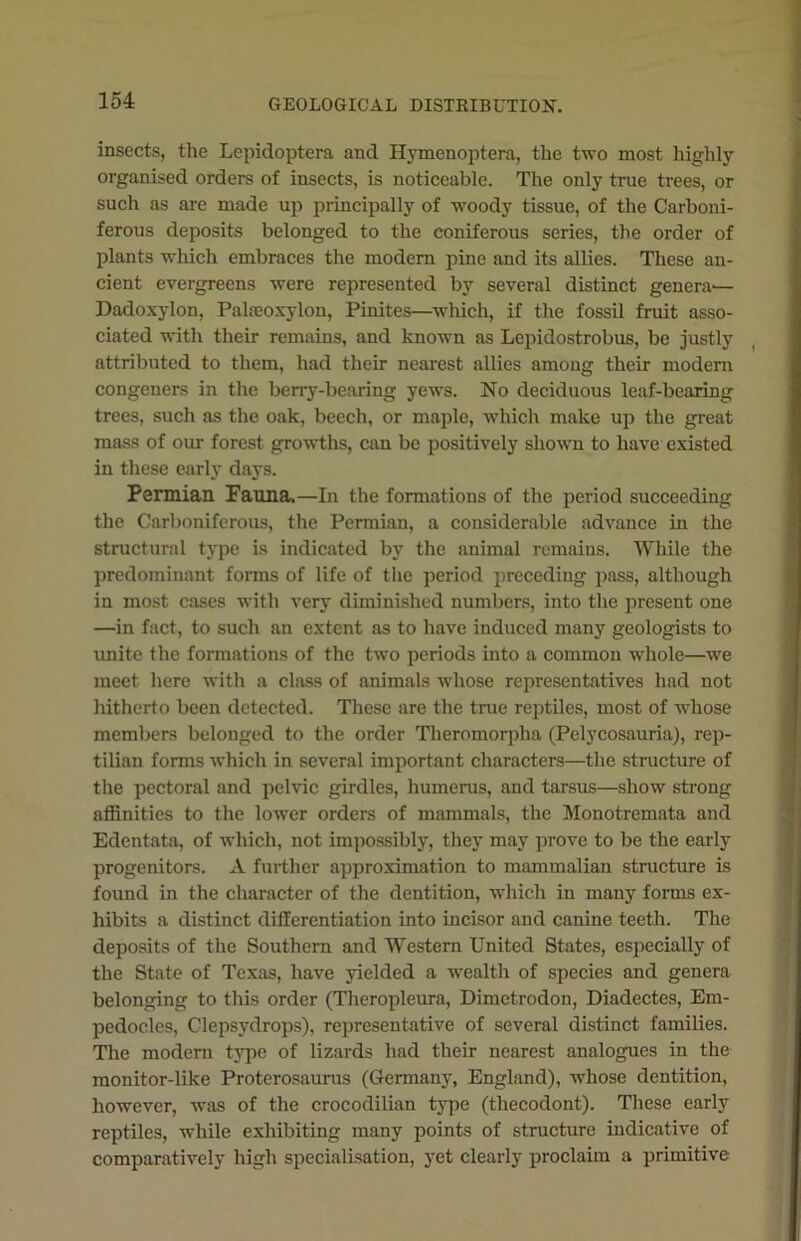 insects, the Lepidoptera and Hymenoptera, the two most highly organised orders of insects, is noticeable. The only true trees, or such as are made up principally of woody tissue, of the Carboni- ferous deposits belonged to the coniferous series, the order of plants which embraces the modem pine and its allies. These an- cient evergreens were represented by several distinct genera'— Dadoxylon, Palrcoxylon, Pinites—which, if the fossil fruit asso- ciated with their remains, and known as Lcpidostrobus, be justly attributed to them, had their nearest allies among their modern congeners in the berry-bearing yews. No deciduous leaf-bearing trees, such as the oak, beech, or maple, which make up the great mass of our forest growths, can be positively shown to have existed in these early days. Permian Fanna,—In the formations of the period succeeding the Carboniferous, the Permian, a considerable advance in the structural type is indicated by the animal remains. While the predominant forms of life of the period preceding pass, although in most cases with very diminished numbers, into the present one —in fact, to such an extent as to have induced many geologists to unite the formations of the two periods into a common whole—we meet here with a class of animals whose representatives had not hitherto been detected. These are the true reptiles, most of whose members belonged to the order Theromorplia (Pelycosauria), rep- tilian forms which in several important characters—the structure of the pectoral and pelvic girdles, humerus, and tarsus—show strong affinities to the lower orders of mammals, the Monotremata and Edentata, of which, not impossibly, they may prove to be the early progenitors. A further approximation to mammalian structure is found in the character of the dentition, which in many forms ex- hibits a distinct differentiation into incisor and canine teeth. The deposits of the Southern and Western United States, especially of the State of Texas, have yielded a wealth of species and genera belonging to this order (Theropleura, Dimetrodon, Diadectes, Em- pedocles, Clepsydrops), representative of several distinct families. The modern type of lizards had their nearest analogues in the monitor-like Proterosaurus (Germany, England), whose dentition, however, was of the crocodilian type (thecodont). These early reptiles, while exhibiting many points of structure indicative of comparatively high specialisation, yet clearly proclaim a primitive