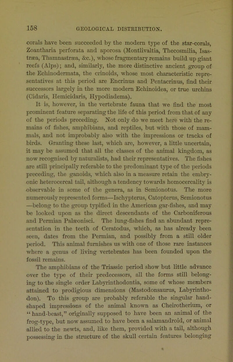 corals have been succeeded by the modern type of the star-corals, Zoantharia perforata and aporosa (Montlivaltia, Thecosmilia, Isas- tnea, Thamnastroea, &c.), whose fragmentary remains build up giant reefs (Alps); and, similarly, the more distinctive ancient group of the Ecliinodermata, the crinoids, whose most characteristic repre- sentatives at this period are Encrinus and Pentacrinus, find their successors largely in the more modern Echinoidea, or true urchins (Cidaris, Hemicidaris, Hypodiadema). It is, however, in the vertebrate fauna that we find the most prominent feature separating the life of this period from that of any of the periods preceding. Not only do we meet here with the re- mains of fishes, amphibians, and reptiles, but with those of mam- mals, and not improbably also with the impressions or tracks of birds. Granting these last, which are, however, a little uncertain, it may be assumed that all the classes of the animal kingdom, as now recognised by naturalists, had their representatives. The fishes are still principally referable to the predominant type of the periods preceding, the ganoids, which also in a measure retain the embry- onic lieterocercal tail, although a tendency towards homocercality is observable in some of the genera, as in Semionotus. The more numerously represented forms—Ischypterus, Catopteras, Semionotus —belong to the group typified in the American gar-fishes, and may be looked upon as the direct descendants of the Carboniferous and Permian Palseonisci. The lung-fishes find an abundant repre- sentation in the teeth of Ceratodus, which, as has already been seen, dates from the Permian, and possibly from a still older period. This animal furnishes us with one of those rare instances where a genus of living vertebrates has been founded upon the fossil remains. The amphibians of the Triassic period show but little advance over the type of their predecessors, all the forms still belong- ing to the single order Labyrinthodontia, some of whose members attained to prodigious dimensions (Mastodonsaurus, Labyrintlio- don). To this group are probably referable the singular hand- shaped impressions of the animal known as Cheirotherium, or “hand-beast,” originally supposed to have been an animal of the frog-type, but now assumed to have been a salamandroid, or animal allied to the newts, and, like them, provided with a tail, although possessing in the structure of the skull certain features belonging