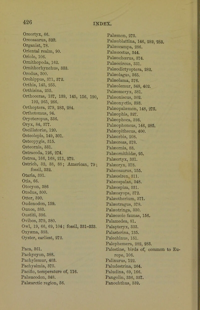Oreortyx, 66. Oreosaurus, 820. Organist, 78. Oriental realm, 90. Oriole, 106. Ornitkopoda, 162. Ornitkorkynckus, 833. Orodus, 300. Orokippus, 371, 372. Ortkis, 145, 255. Ortkisina, 255. Ortkoceras, 137, 139, 145, 156, 190, 192, 265, 266. Ortkoptera, 279, 283, 284. Ortkotomus, 94. Orycteropus, 336. Oryx, 84, 377. Oscillatortee, 120. Osteolepis, 149, 301. Osteopygis, 315. Osteomis, 331. Ostracoda, 126, 274. Ostrea, 166, 168, 211, 272. Ostrick, 32, 38, 88; American, 79; fossil, 332. Otaria, 391. Otis, 66. Otocyon, 386 Otodus, 300. Otter, 390. Oudenodon, 159. Ounce, 383. Oustiti, 396. Ovibos, 379, 380. Owl, 19, 66, 69, 104; fossil, 331-333. Oxyama, 393. Oyster, earliest, 272. Paca, 361. Packyeyon, 388. Packylemur, 403. Packysimia, 375. Pacific, temperature of, 116. Pakeacodon, 348. Palcearctic region, 56. Palajmon, 275. Palteoblattina, 146, 282, 283. Pakeocampa, 286. Palajocetus, 344. Pakcochoerus, 374. Palfeocircus, 331. Pakeodictyoptera, 282. Palajolagus, 365. Palseolama, 376. Pakeolemur, 348, 402. Palseomeryx, 381. Pakeoniscus, 302. Palreonyctis, 393. Palampalsemon, 148, 275. Palseopkis, 327. Palajopkoca, 393. Palffiophoncus, 146, 285. Pateopitkecus, 400. Palocorbis, 208. Palseoreas, 378. Palseornis, 88. Paleeomitkicke, 95. Pateortyx, 331. Palseoryx, 378. Pakeosaurus, 155. Pakeosiren, 311. Palseospalax, 348. Palseospiza, 331. Palseosyops, 372. Palajotherium, 371. Palseotragus, 378. Palaaotringa, 330. Palasozoic faunas, 156. Palamedea, 81. Palapteryx, 333. Palasterina, 135. Palechinus, 151. Palepkemera, 282, 283. Palestine, birds of, common to Eu- rope, 106. Palinurus, 122. Paludestrina, 264. Paludina, 69, 166. Pangolin, 336, 337. Panocktkus, 339.
