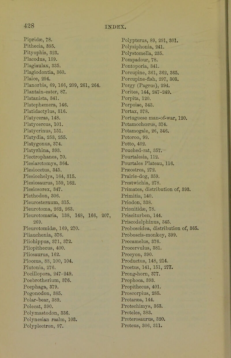 Pipridoe, 78. Pithecia, 895. Pityophis, 323. Placodus, 159. Plagiaulax, 335. Plagiodontia, 360. Plaice, 294. Planorbis, 69, 166, 209, 261, 264. Plantain-eater, 87. Platanista, 341. Platephemera, 146. Platidactylus, 316. Platyceras, 148. Platycercus, 101. Platycrinus, 151. Platydia, 253, 255. Platygonus, 374. Platyrhina, 393. Plectropbanes, 70. Plesiarctomys, 364. Plesiocetus, 345. Plesiochelys, 164, 315. Plesiosaurus, 159, 162. Plesiosorex, 347. Plethodon, 306. Pleurosternum, 315. Pleurotoma, 262, 263. Pleurotomaria, 138, 148, 166, 207, 269. Pleurotomidse, 169, 270. Pliauchenia, 376. Pliohippus, 371, 372. Pliopithecus, 400. Pliosaurus, 162. Ploceus, 88, 100, 104. Plutonia, 276. Pocillopora, 247-249. Poebrotherium, 376. Poephaga, 379. Pogonodon, 385. Polar-bear, 389. Polecat, 390. Polymastodon, 336. Polynesian realm, 103. Polyplectron, 97. Polypterus, 89, 291, 301. Polysipbonia, 241. Polystomella, 235. Pompadour, 78. Pontoporia, 341. Porcupine, 361, 362, 365. Porcupine-fisb, 297, 303. Porgy (Pagrus), 294. Porites, 144, 247-249. Porpita, 120. Porpoise, 343. Portax, 378. Portuguese man-of-war, 120. Potamochoerus, 374. Potamogale, 26, 346. Potoroo, 99. Potto, 402. Poucbed-rat, 357. Pourtalesia, 112. Pourtales Plateau, 116. Prseostrea, 272. Prab-ie-dog, 359. Prestwicbia, 278. Primates, distribution of, 393. Primitia, 140. Priodon, 338. Prionitidre, 78. Prisciturben, 144. Priscodelpbinus, 345. Proboscides, distribution of, 365. Proboscis-monkey, 399. Procamelus, 376. Procervulus, 381. Procyon, 390. Productus, 148, 214. Proetus, 141, 151, 277. Prong-horn, 377. Propboca, 393. Propithecus, 401. Proscorpius, 285. Protaraea, 144. Protecbimys, 363. Proteles, 383. Proterosaurus, 320. Proteus, 306, 311.