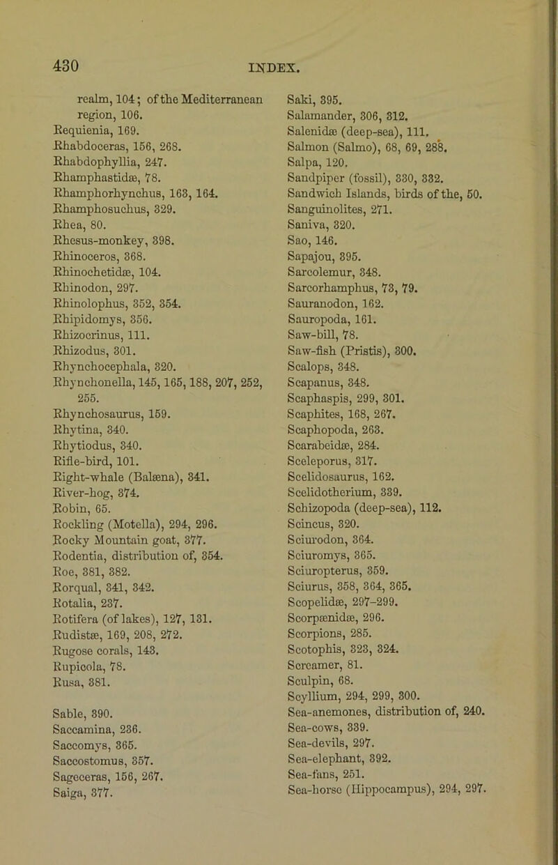 realm, 104; of the Mediterranean region, 106. Kequienia, 169. Bhabdoceras, 166, 268. Khabdophyllia, 247. Bhamphastkte, 78. Ehamphorhynchus, 163, 164. Bhamphosuclius, 329. Ehea, 80. Ehesus-monkey, 398. Ehinoceros, 368. Bhinoehetid®, 104. Ebinodon, 297. Ehinolophus, 352, 354. Bhipidomys, 356. Ehizocrinus, 111. Ehizodus, 301. Ehynchocephala, 320. Bkynckonella, 145, 165,188, 207, 252, 255. Ekynehosaurus, 159. Ehytina, 340. Ebytiodus, 340. Eifle-bird, 101. Eight-whale (Balsena), 341. Biver-hog, 374. Eobin, 65. Eockling (Motella), 294, 296. Bocky Mountain goat, 377. Eodentia, distribution of, 354. Eoe, 381, 382. Borqual, 341, 342. Eotalia, 237. Botifera (of lakes), 127, 131. Budistse, 169, 208, 272. Bugose corals, 143, Bupicola, 78. Busa, 381. Sable, 390. Saccamina, 236. Saccomys, 365. Saccostomus, 357. Sagcceras, 156, 267. Saiga, 377. Saki, 395. Salamander, 306, 312. Salenidae (deep-sea), 111. Salmon (Salmo), 68, 69, 288. Salpa, 120. Sandpiper (fossil), 330, 332. Sandwich Islands, birds of the, 50. Sanguinolites, 271. Saniva, 320. Sao, 146. Sapajou, 395. Sarcolemur, 348. Sarcorhamplius, 73, 79. Sauranodon, 162. Sauropoda, 161. Saw-bill, 78. Saw-fish (Pristis), 300. Scalops, 348. Scapanus, 348. Scaphaspis, 299, 301. Scaphites, 168, 267. Scaphopoda, 263. Scarabeicke, 284. Sceleporus, 317. Scelidosaurus, 162. Scelidotherium, 339. Schizopoda (deep-sea), 112. Scincus, 320. Sciurodon, 364. Sciuromys, 365. Sciuropterus, 359. Sciurus, 358, 364, 365. Seopelidte, 297-299. Scorprenidse, 296. Scorpions, 285. Scotophis, 323, 324. Screamer, 81. Sculpin, 68. Scyllium, 294, 299, 300. Sea-anemones, distribution of, 240. Sea-cows, 339. Sea-devils, 297. Sea-elephant, 392. Sea-fans, 251. Sea-liorsc (Hippocampus), 294, 297.