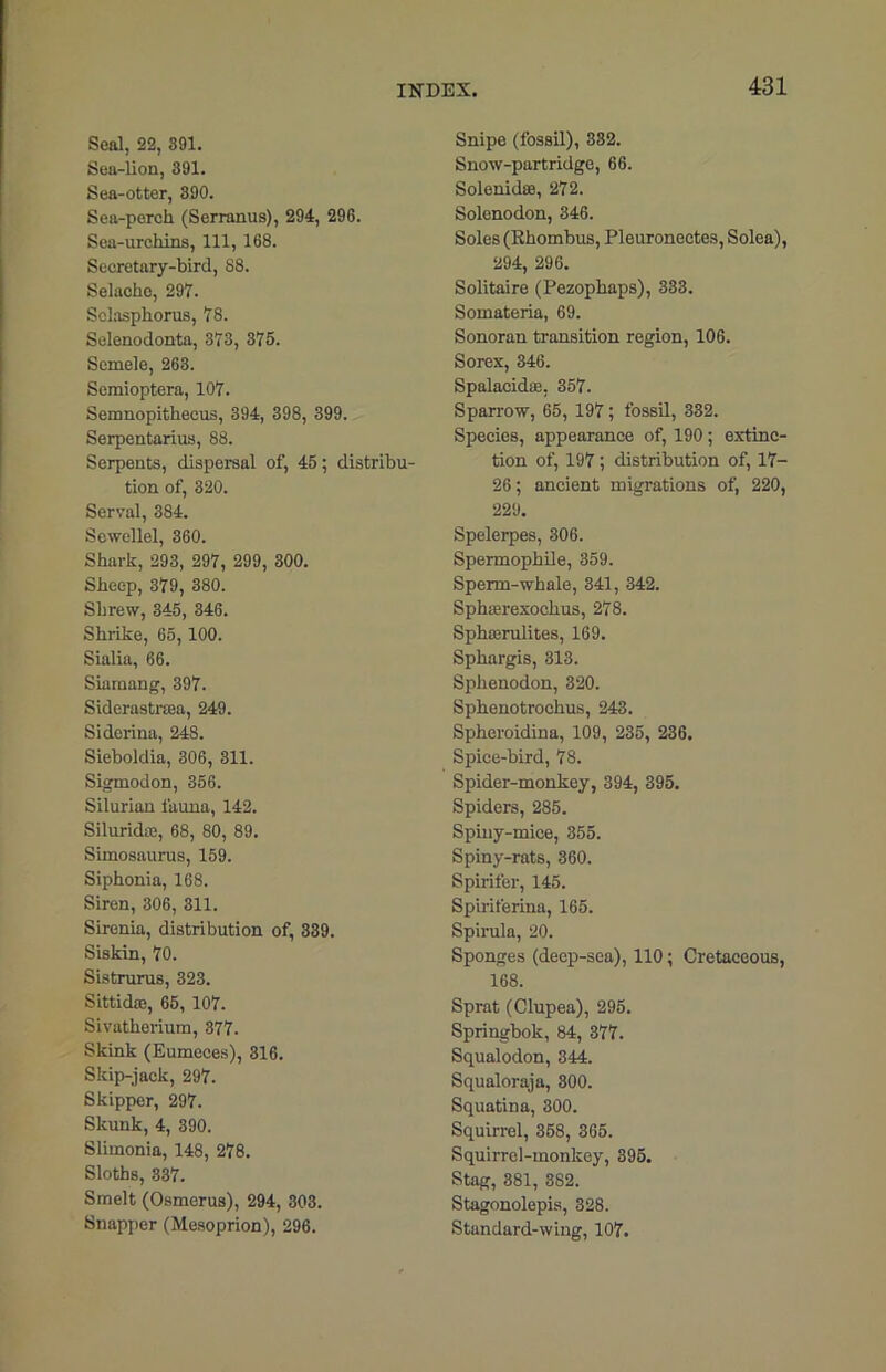 Seal, 22, 391. Sea-lion, 391. Sea-otter, 390. Sea-perch (Serranus), 294, 296. Sea-urchins, 111, 168. Secretary-bird, 88. Selache, 297. Selasphorus, 78. Selenodonta, 373, 375. Scmele, 263. Semioptera, 107. Semnopithecus, 394, 398, 399. Serpentarius, 88. Serpents, dispersal of, 45; distribu- tion of, 320. Serval, 384. Sewellel, 360. Shark, 293, 297, 299, 300. Sheep, 379, 380. Shrew, 345, 346. Shrike, 65, 100. Sialia, 66. Siamang, 397. Siderastrsea, 249. Siderina, 248. Sieboldia, 306, 311. Sigmodon, 356. Silurian fauna, 142. Silurkke, 68, 80, 89. Simosaurus, 159. Siphonia, 168. Siren, 306, 311. Sirenia, distribution of, 339. Siskin, 70. Sistrurus, 323. Sittida!, 65, 107. Sivutherium, 377. Skink (Eumeces), 316. Skip-jack, 297. Skipper, 297. Skunk, 4, 390. Slimonia, 148, 278. Sloths, 337. Smelt (Osmerus), 294, 303. Snapper (Mesoprion), 296. Snipe (fossil), 332. Snow-partridge, 66. Solenidse, 272. Solenodon, 346. Soles (Rhombus, Pleuronectes, Solea), 294, 296. Solitaire (Pezophaps), 333. Somateria, 69. Sonoran transition region, 106. Sorex, 346. Spalacidse, 357. Sparrow, 65, 197; fossil, 332. Species, appearance of, 190; extinc- tion of, 197; distribution of, 17- 26; ancient migrations of, 220, 229. Spelerpes, 306. Spermophile, 359. Sperm-whale, 341, 342. Sphterexochus, 278. Sphterulites, 169. Sphargis, 313. Sphenodon, 320. Sphenotrochus, 243. Spheroidina, 109, 235, 236. Spice-bird, 78. Spider-monkey, 394, 395. Spiders, 285. Spiuy-miee, 355. Spiny-rats, 360. Spirifer, 145. Spiriferina, 165. Spirula, 20. Sponges (deep-sea), 110; Cretaceous, 168. Sprat (Clupea), 295. Springbok, 84, 377. Squalodon, 344. Squaloraja, 300. Squatina, 300. Squirrel, 358, 365. Squirrel-monkey, 395. Stag, 381, 382. Stagonolepis, 328. Standard-wing, 107.