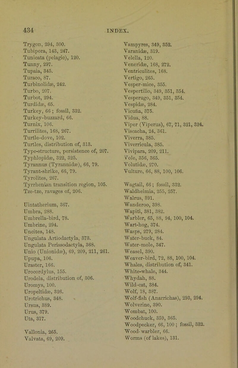 Trygon, 204, 300. Tubipora, 143, 247. Tunicata (pelagic), 120. Tunny, 297. Tupaia, 345. Turaeo, 87. Turbinolid®, 242. Turbo, 207. Turbot, 294. Turdidae, G5. Turkey, 66 ; fossil, 332. Turkey-buzzard, 66. Turnix, 106. Turrilitos, 168, 267. Turtle-dove, 102. Turtles, distribution of, 313. Type-structure, persistence of, 207. Typklopidne, 322, 325. Tyrannus (Tyrannidas), 66, 79. Tyrant-shrike, 66, 79. Tyrolites, 267. Tyrrhenian transition region, 105. Tze-tze, ravages of, 206. Uintatherium, 367. Umbra, 288. Umbrella-bird, 78. Umbrine, 294. Uncites, 148. Ungulata Artiodaetyla, 373. Ungulata Perissodactyla, 368. Unio (Unionidce), 69, 209, 211, 261. Upupa, 106. Uraster, 166. Urocordylus, 155. Urodela, distribution of, 306. Uromys, 100. Uropeltidce, 326. Urotrichus, 348. Ursus, 389. Urus, 379. Uta, 317. Yallonia, 265. Valvata, 69, 209. Vampyres, 349, 352. Varanidae, 319. Velella, 120. Veneridae, 168, 272. Ventriculites, 168. Vertigo, 265. Vesper-mice, 355. Vespertilio, 349, 351, 354. Vesperugo, 349, 351, 354. VespidcG, 284. Vicuna, 375. Vidua, 88. Viper (Viperus), 67, 71, 321, 324. Viscacha, 24, 361. Viverra, 385. Viverricula, 385. Vivipara, 209, 211. Vole, 356, 365. Volutidie, 270. Vulture, 66, 88, 100, 106. Wagtail, 66 ; fossil, 332. Waldheimia, 255, 257. Walrus, 391. Wanderoo, 398. Wapiti, 381, 382. Warbler, 65, 88, 94, 100, 104. Wart-hog, 374. Wasps, 279, 284. Water-buck, 84. Water-mole, 347. Weasel, 390. Weaver-bird, 72, 88, 100, 104. Whales, distribution of, 341. White-whale, 344. Whydah, 88. Wild-cat, 384. Wolf, 18, 387. Wolf-fish (Anarrichas), 293, 294. Wolverine, 390. Wombat, 100. Woodchuck, 359, 365. Woodpecker, 66, 100 ; fossil, 332. Wood-warbler, 66. Worms (of lakes), 131.