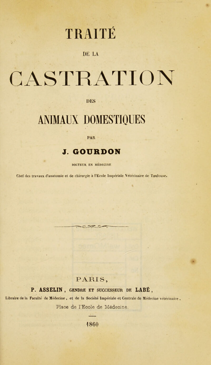DK LA CASTRATION DES ANIMAUX DOMESTIQUES PAR J. GOURDON DOCTEUR EN MÉDECINE Chef des travaux d’anatomie et de chirurgie a J’Ecole Impériale Vétérinaire de Toulouse. PARIS, P. ASSELIN , GENDRE ET SUCCESSEUR DE LABÉ , Libraire de la Faculté de Médecine , et de la Société Impériale et Centrale de Médecine vétérinaire . Place de l'Ecole de Médecine. 1860