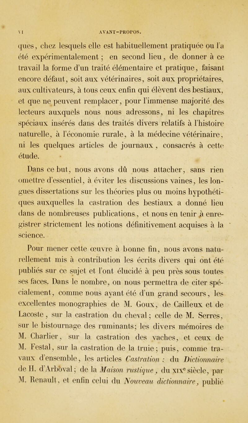 ques, chez lesquels elle est habituellement pratiquée ou l'a été expérimentalement ; en second lieu, de donner à ce travail la forme d’un traité élémentaire et pratique, faisant encore défaut, soit aux vétérinaires, soit aux propriétaires, aux cultivateurs, à tous ceux enfin qui élèvent des bestiaux, et que ne peuvent remplacer, pour limmense majorité des lecteurs auxquels nous nous adressons, ni les chapitres spéciaux insérés dans des traités divers relatifs à l histoire naturelle, à l’économie rurale, à la médecine vétérinaire, ni les quelques articles de journaux, consacrés à cette étude. Dans ce but, nous avons dû nous attacher, sans rien omettre d’essentiel, à éviter les discussions vaines, les lon- gues dissertations sur les théories plus ou moins hypothéti- ques auxquelles la castration des bestiaux a donné lieu dans de nombreuses publications, et nous en tenir à enre- gistrer strictement les notions définitivement acquises à la ' science. Pour mener cette œuvre à bonne fin, nous avons natu- rellement mis à contribution les écrits divers qui ont été publiés sur ce sujet et Font élucidé à peu près sous toutes ses faces. Dans le nombre, on nous permettra de citer spé- cialement, comme nous ayant été d’un grand secours, les excellentes monographies de M. Goux, de Cailleux et de Lacoste, sur la castration du cheval; celle de M. Serres, sur le bistournage des ruminants; les divers mémoires de M. Charlier, sur la castration des vaches, et ceux de M. testai, sur la castration de la truie; puis, comme tra- vaux d ensemble, les articles Castration : du Dictionnaire de FI. d’Arbôval; de la Maison rustique > du xixe siècle, par M, Renault , et enfin celui du Nouveau dictionnaire, publié