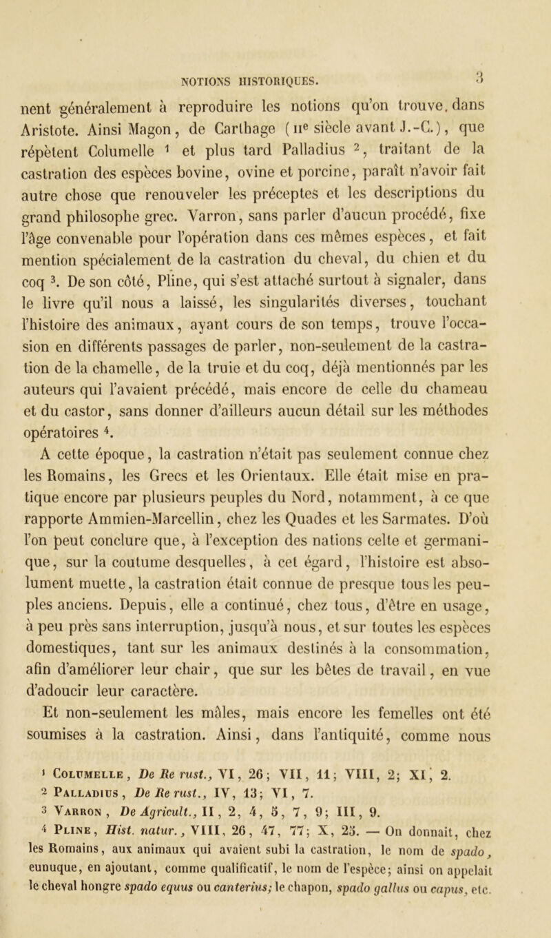 nent généralement à reproduire les notions qu’on trouve, dans Aristote. Ainsi Magon, de Carthage ( 11e siècle avant J.-C.), que répètent Columelle 1 et plus tard Palladius 2, traitant de la castration des espèces bovine, ovine et porcine, paraît n’avoir fait autre chose que renouveler les préceptes et les descriptions du grand philosophe grec. Varron, sans parler d’aucun procédé, fixe l’âge convenable pour l’opération dans ces mêmes espèces, et fait mention spécialement de la castration du cheval, du chien et du coq 3. De son côté, Pline, qui s’est attaché surtout à signaler, dans le livre qu’il nous a laissé, les singularités diverses, touchant l’histoire des animaux, ayant cours de son temps, trouve l’occa- sion en différents passages de parler, non-seulement de la castra- tion de la chamelle, de la truie et du coq, déjà mentionnés par les auteurs qui l’avaient précédé, mais encore de celle du chameau et du castor, sans donner d’ailleurs aucun détail sur les méthodes opératoires 4. A cette époque, la castration n’était pas seulement connue chez les Romains, les Grecs et les Orientaux. Elle était mise en pra- tique encore par plusieurs peuples du Nord, notamment, à ce que rapporte Am mien-Marcellin, chez les Quades et les Sarmates. D’où l’on peut conclure que, à l’exception des nations celte et germani- que, sur la coutume desquelles, à cet égard, l’histoire est abso- lument muette, la castration était connue de presque tous les peu- ples anciens. Depuis, elle a continué, chez tous, d’être en usage, à peu près sans interruption, jusqu’à nous, et sur toutes les espèces domestiques, tant sur les animaux destinés à la consommation, afin d’améliorer leur chair, que sur les bêtes de travail, en vue d’adoucir leur caractère. Et non-seulement les mâles, mais encore les femelles ont été soumises à la castration. Ainsi, dans l’antiquité, comme nous » Columelle, DeRerust., VI, 26; VII, 11; VIII, 2; XI j 2. 2 Palladius, DeRerustIV, 13; VI, 7. 3 Varron, De Agricult., II, 2, 4, 3, 7, 9; III, 9. 4 Pline, Ilist. natur., VIII, 26, 47, 77; X, 23. — On donnait, chez les Romains, aux animaux qui avaient subi la castration, le nom de spado, eunuque, en ajoutant, comme qualificatif, le nom de l’espèce; ainsi on appelait le cheval hongre spado equus ou canterius; le chapon, spado gallus ou capus, etc.
