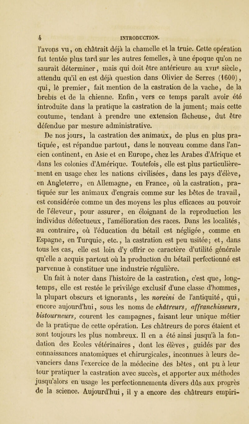 l’avons vu, on châtrait déjà la chamelle et la truie. Cette opération fut tentée plus tard sur les autres femelles, à une époque qu’on ne saurait déterminer, mais qui doit être antérieure au xvne siècle, attendu qu’il en est déjà question dans Olivier de Serres (1600), qui, lé premier, fait mention de la castration de la vache, de la brebis et de la chienne. Enfin, vers ce temps paraît avoir été introduite dans la pratique la castration de la jument; mais cette coutume, tendant à prendre une extension fâcheuse, dut être t défendue par mesure administrative. De nos jours, la castration des animaux, de plus en plus pra- tiquée, est répandue partout, dans le nouveau comme dans l’an- cien continent, en Asie et en Europe, chez les Arabes d’Afrique et dans les colonies d’Amérique. Toutefois, elle est plus particulière- ment en usage chez les nations civilisées, dans les pays d’élève, en Angleterre, en Allemagne, en France, où la castration, pra- tiquée sur les animaux d’engrais comme sur les bêtes de travail, est considérée comme un des moyens les plus efficaces au pouvoir de l'éleveur, pour assurer, en éloignant de la reproduction les individus défectueux, l’amélioration des races. Dans les localités, au contraire, où l’éducation du bétail est négligée, comme en Espagne, en Turquie, etc., la castration est peu usitée; et, dans tous les cas, elle est loin d’y offrir ce caractère d’utilité générale qu’elle a acquis partout où la production du bétail perfectionné est parvenue à constituer une industrie régulière. Un fait à noter dans l’histoire de la castration, c’est que, long- temps, elle est restée le privilège exclusif d’une classe d’hommes, la plupart obscurs et ignorants, les norcini de l’antiquité, qui, encore aujourd’hui, sous les noms de châtreurs, affrancliisseurs, bistourneurs, courent les campagnes, faisant leur unique métier de la pratique de cette opération. Les châtreurs de porcs étaient et sont toujours les plus nombreux. Il en a été ainsi jusqu’à la fon- dation des Ecoles vétérinaires, dont les élèves, guidés par des connaissances anatomiques et chirurgicales, inconnues à leurs de- vanciers dans l’exercice de la médecine des bêtes, ont pu à leur tour pratiquer la castration avec succès, et apporter aux méthodes jusqu’alors en usage les perfectionnements divers dûs aux progrès de la science. Aujourd’hui, il y a encore des châtreurs empiri-