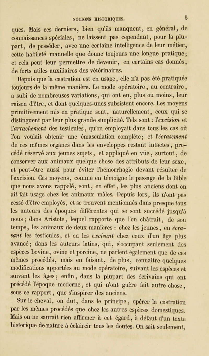 ques. Mais ces derniers, bien qu’ils manquent, en général, de connaissances spéciales, ne laissent pas cependant, pour la plu- part, de posséder, avec une certaine intelligence de leur métier, cette habileté manuelle que donne toujours une longue pratique ; et cela peut leur permettre de devenir, en certains cas donnés, de forts utiles auxiliaires des vétérinaires. Depuis que la castration est en usage, elle n’a pas été pratiquée toujours de la même manière. Le mode opératoire, au contraire, a subi de nombreuses variations, qui ont eu, plus ou moins, leur raison d’être, et dont quelques-unes subsistent encore. Les moyens primitivement mis en pratique sont, naturellement, ceux qui se distinguent par leur plus grande simplicité. Tels sont : Xexcision et Yarrachement des testicules, qu’on employait dans tous les cas où l’on voulait obtenir une émasculation complète; et Y écrasement de ces mêmes organes dans les enveloppes restant intactes, pro- cédé réservé aux jeunes sujets , et appliqué en vue, surtout, de conserver aux animaux quelque chose des attributs de leur sexe, et peut-être aussi pour éviter l’hémorrhagie devant résulter de l’excision. Ces moyens, comme en témoigne le passage de la Bible que nous avons rappelé, sont, en effet, les plus anciens dont on ait fait usage chez les animaux mâles. Depuis lors, ils n’ont pas cessé d’être employés, et se trouvent mentionnés dans presque tous les auteurs des époques différentes qui se sont succédé jusqu’à nous ; dans Aristote, lequel rapporte que l’on châtrait, de son temps, les animaux de deux manières : chez les jeunes, en écra- sant les testicules, et en les excisant chez ceux d’un âge plus avancé; dans les auteurs latins, qui, s’occupant seulement des espèces bovine, ovine et porcine, ne parlent également que de ces mêmes procédés, mais en faisant, déplus, connaître quelques modifications apportées au mode opératoire, suivant les espèces et suivant les âges; enfin, dans la plupart des écrivains qui ont précédé l’époque moderne, et qui n’ont guère fait autre chose, sous ce rapport, que s’inspirer des anciens. Sur le cheval, on dut, dans le principe, opérer la castration par les mêmes procédés que chez les autres espèces domestiques. Mais on ne saurait rien affirmer à cet égard, à défaut d’un texte historique de nature à éclaircir tous les doutes. On sait seulement,