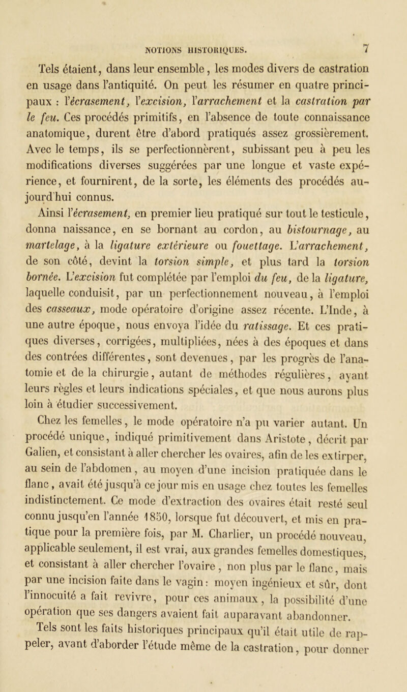 Tels étaient, dans leur ensemble, les modes divers de castration en usage dans l’antiquité. On peut les résumer en quatre princi- paux : l’écrasement, Xexcision, Xarrachement et la castration 'par le feu. Ces procédés primitifs, en l’absence de toute connaissance anatomique, durent être d’abord pratiqués assez grossièrement. Avec le temps, ils se perfectionnèrent, subissant peu à peu les modifications diverses suggérées par une longue et vaste expé- rience, et fournirent, de la sorte, les éléments des procédés au- jourd hui connus. Ainsi Xécrasement, en premier lieu pratiqué sur tout le testicule, donna naissance, en se bornant au cordon, au bistournage, au martelage, à la ligature extérieure ou fouettage. L’arrachement, de son côté, devint la torsion simple, et plus tard la torsion bornée. \Jexcision fut complétée par l’emploi du feu, de la ligature, laquelle conduisit, par un perfectionnement nouveau, à l’emploi des casseaux, mode opératoire d’origine assez récente. L’Inde, à une autre époque, nous envoya l’idée du ratissage. Et ces prati- ques diverses, corrigées, multipliées, nées à des époques et dans des contrées différentes, sont devenues, par les progrès de l’ana- tomie et de la chirurgie, autant de méthodes régulières, avant leurs règles et leurs indications spéciales, et que nous aurons plus loin à étudier successivement. Chez les femelles, le mode opératoire n’a pu varier autant. Un procédé unique, indiqué primitivement dans Aristote, décrit par Galien, et consistant à aller chercher les ovaires, afin de les extirper, au sein de l’abdomen, au moyen d’une incision pratiquée dans le flanc, avait été jusqu’à ce jour mis en usage chez toutes les femelles indistinctement. Ce mode d’extraction des ovaires était resté seul connu jusqu’en l’année 1850, lorsque fut découvert, et mis en pra- tique pour la première fois, par M. Charlier, un procédé nouveau, applicable seulement, il est vrai, aux grandes femelles domestiques, et consistant à aller chercher l’ovaire , non plus par le flanc, mais par une incision faite dans le vagin: moyen ingénieux et sûr, dont l’innocuité a fait revivre, pour ces animaux, la possibilité d’une opération que ses dangers avaient fait auparavant abandonner. Tels sont les faits historiques principaux qu’il était utile de rap- peler, avant d’aborder l’étude même de la castration, pour donner