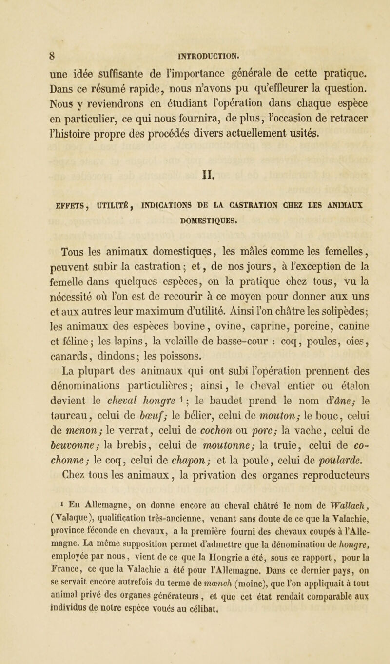 une idée suffisante de l’importance générale de cette pratique. Dans ce résumé rapide, nous n’avons pu qu’effleurer la question. Nous y reviendrons en étudiant l’opération dans chaque espèce en particulier, ce qui nous fournira, de plus, l’occasion de retracer l’histoire propre des procédés divers actuellement usités. II. EFFETS, UTILITÉ, INDICATIONS DE LA CASTRATION CHEZ LES ANIMAUX DOMESTIQUES. Tous les animaux domestiques, les mâles comme les femelles, peuvent subir la castration ; et, de nos jours, à l’exception de la femelle dans quelques espèces, on la pratique chez tous, vu la nécessité où l’on est de recourir à ce moyen pour donner aux uns et aux autres leur maximum d’utilité. Ainsi l’on châtre les solipèdes; les animaux des espèces bovine, ovine, caprine, porcine, canine et féline; les lapins, la volaille de basse-cour : coq, poules, oies, canards, dindons ; les poissons. La plupart des animaux qui ont subi l’opération prennent des dénominations particulières ; ainsi, le cheval entier ou étalon devient le cheval hongre 1 ; le baudet prend le nom d’âne; le taureau, celui de bœuf; le bélier, celui de mouton; le bouc, celui de menon; le verrat, celui de cochon ou porc; la vache, celui de beuvonne; la brebis, celui de moutonne; la truie, celui de co- chonne; le coq, celui de chapon; et la poule, celui de poularde. Chez tous les animaux, la privation des organes reproducteurs 1 En Allemagne, on donne encore au cheval châtré le nom de Wallach, (Yalaque), qualification très-ancienne, venant sans doute de ce que la Yalachie, province féconde en chevaux, a la première fourni des chevaux coupés à l’Alle- magne. La même supposition permet d’admettre que la dénomination de hongre, employée par nous, vient de ce que la Hongrie a été, sous ce rapport, pour la France, ce que la Yalachie a été pour l’Allemagne. Dans ce dernier pays, on se servait encore autrefois du terme de mœnch (moine), que l’on appliquait à tout animal privé des organes générateurs, et que cet état rendait comparable aux individus de notre espèce voués au célibat.