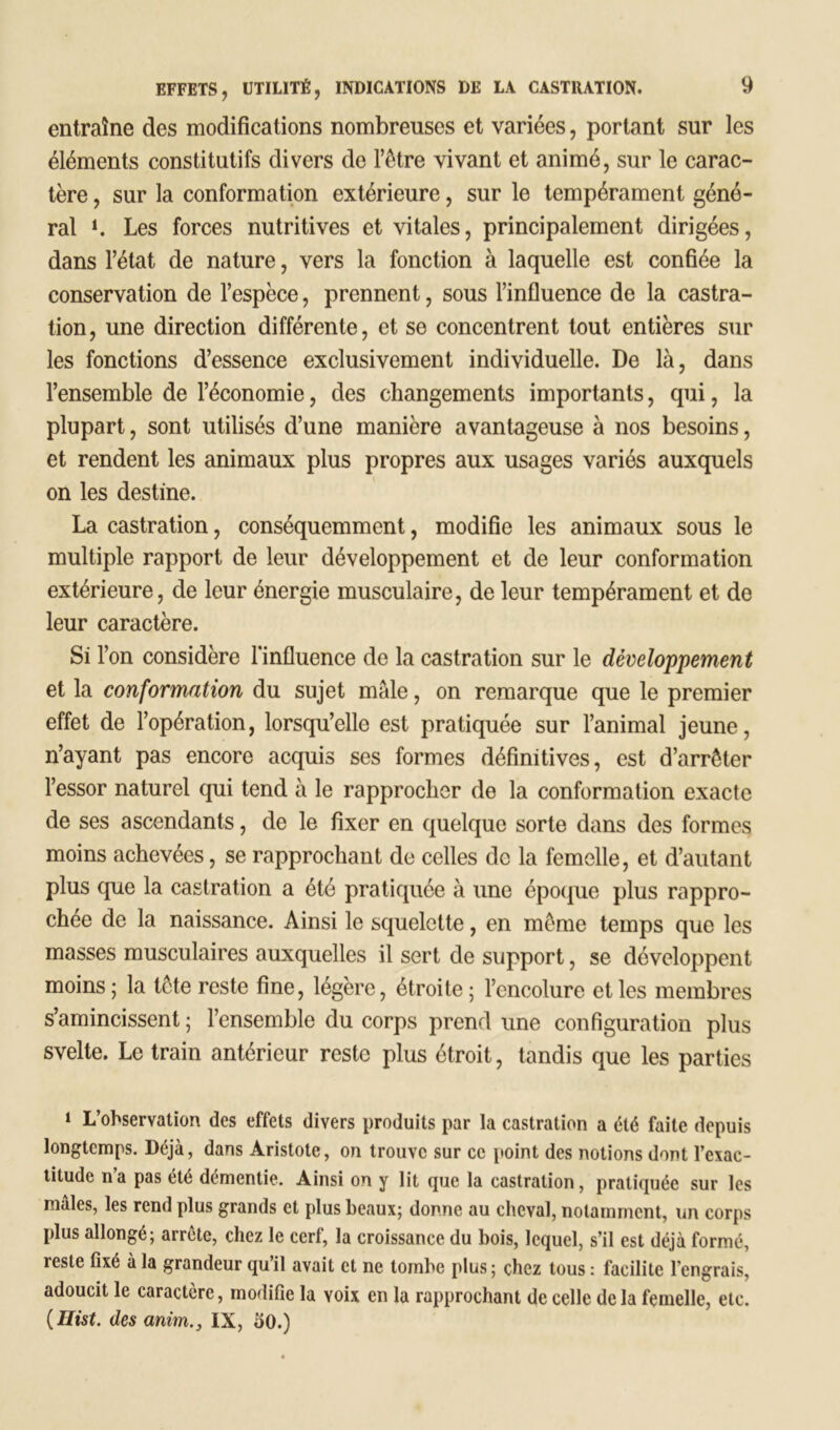 entraîne des modifications nombreuses et variées, portant sur les éléments constitutifs divers de l’être vivant et animé, sur le carac- tère , sur la conformation extérieure, sur le tempérament géné- ral L Les forces nutritives et vitales, principalement dirigées, dans l’état de nature, vers la fonction à laquelle est confiée la conservation de l’espèce, prennent, sous l’influence de la castra- tion, une direction différente, et se concentrent tout entières sur les fonctions d’essence exclusivement individuelle. De là, dans l’ensemble de l’économie, des changements importants, qui, la plupart, sont utilisés d’une manière avantageuse à nos besoins, et rendent les animaux plus propres aux usages variés auxquels on les destine. La castration, conséquemment, modifie les animaux sous le multiple rapport de leur développement et de leur conformation extérieure, de leur énergie musculaire, de leur tempérament et de leur caractère. Si l’on considère l'influence de la castration sur le développement et la conformation du sujet mâle, on remarque que le premier effet de l’opération, lorsqu’elle est pratiquée sur l’animal jeune, n’ayant pas encore acquis ses formes définitives, est d’arrêter l’essor naturel qui tend à le rapprocher de la conformation exacte de ses ascendants, de le fixer en quelque sorte dans des formes moins achevées, se rapprochant de celles de la femelle, et d’autant plus que la castration a été pratiquée à une époque plus rappro- chée de la naissance. Ainsi le squelette, en même temps que les masses musculaires auxquelles il sert de support, se développent moins; la tete reste fine, légère, étroite; l’encolure et les membres s’amincissent ; l’ensemble du corps prend une configuration plus svelte. Le train antérieur reste plus étroit, tandis que les parties i L’observation des effets divers produits par la castration a été faite depuis longtemps. Déjà, dans Aristote, on trouve sur ce point des notions dont l’exac- titude n’a pas été démentie. Ainsi on y lit que la castration, pratiquée sur les mâles, les rend plus grands et plus beaux; donne au cheval, notamment, un corps plus allongé; arrête, chez le cerf, la croissance du bois, lequel, s’il est déjà formé, reste fixé à la grandeur qu’il avait et ne tombe plus; chez tous : facilite l’engrais, adoucit le caractère, modifie la Yoix en la rapprochant de celle de la femelle, etc. ( Hist. des anim.3 IX, 50.)